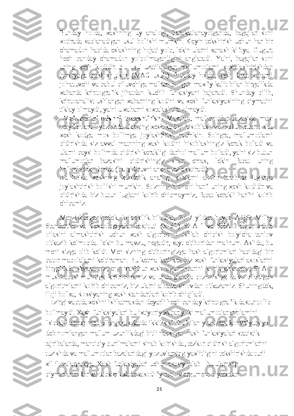 Bunday   holda,   xashning   uy   analogi,   harakatlanayotganda,   bagajlar   soni
xotirada saqlanadigan usul bo'lishi  mumkin. Keyin tekshirish uchun har bir
chamadon haqida eslashning  hojati yo'q, lekin ularni sanash  kifoya. Gugurt
hech   qanday   chamadon   yo'qolmaganligini   anglatadi.   Ya'ni,   bagajlar   soni
uning   xesh   kodidir.   Bu   usul   uzatiladigan   ma'lumotlarni   soxtalashtirishdan
himoyaga   qo'shish   oson   (MAC   usuli).   Bunday   holda,   xesh   faqat   xabarni
jo'natuvchi va qabul qiluvchiga ma'lum  bo'lgan maxfiy kalit bilan birgalikda
xabarda   kriptografik   jihatdan   kuchli   funktsiyani   bajaradi.   Shunday   qilib,
kriptoanalist  ushlangan   xabarning  kodini  va  xesh  funktsiyasining  qiymatini
tiklay olmaydi, ya'ni u xabarni soxtalashtira olmaydi.
   Ma'lumotni   olishni   tezlashtirish -   Masalan,   ma'lumotlar   bazasida   matn
maydonlarini yozishda ularning xesh kodini hisoblash va ma'lumotlarni shu
xesh   kodga   mos   bo'limga   joylashtirish   mumkin.   So'ngra,   ma'lumotlarni
qidirishda   siz   avval   matnning   xash   kodini   hisoblashingiz   kerak   bo'ladi   va
ularni qaysi bo'limda qidirish kerakligi darhol ma'lum bo'ladi, ya'ni siz butun
ma'lumotlar   bazasini   qidirishingiz   shart   emas,   lekin   faqat   uning
bo'limlaridan birida (bu qidiruvni ancha tezlashtiradi).
Bu   holda   xeshning   kundalik   analogi   so'zlarni   alifbo   tartibida   lug'atga
joylashtirish bo'lishi  mumkin. So'zning birinchi harfi uning xesh kodidir va
qidirishda   biz   butun   lug'atni   ko'rib   chiqmaymiz,   faqat   kerakli   harfni   ko'rib
chiqamiz.
Men   ishonganimdek,   ko'pchilik   biladiki,   2007   yildan   buyon   AQSh   Milliy
Standartlar   va   Texnologiyalar   Instituti   (NIST)   SHA-1   va   SHA-2   algoritmlari
oilasini   almashtirish   uchun   xash   algoritmini   ishlab   chiqish   bo'yicha   tanlov
o'tkazib kelmoqda. lekin   bu mavzu , negadir, sayt e'tiboridan mahrum. Aslida, bu
meni   sizga   olib   keldi.   Men   sizning   e'tiboringizga   hash   algoritmlari   haqidagi   bir
qator maqolalarni keltiraman. Bu ketma-ketlikda biz xash funktsiyalari asoslarini
birgalikda   o'rganamiz,   eng   mashhur   xash   algoritmlarini   ko'rib   chiqamiz,   SHA-3
musobaqasi   muhitiga   kirib   boramiz   va   unda   g'alaba   qozonishga   da'vo   qiladigan
algoritmlarni ko'rib chiqamiz, biz ularni albatta sinovdan o'tkazamiz. Shuningdek,
iloji bo'lsa, Rossiyaning xash standartlari ko'rib chiqiladi.
Hozirgi vaqtda xeshni ishlatmasdan deyarli hech qanday kriptografik dastur to'liq 
bo'lmaydi. Xash funktsiyalari-bu ixtiyoriy xabar yoki ma'lumotlar to'plamini 
"siqish" uchun mo'ljallangan, odatda ikkilik alifbo bilan yozilgan, konvolyutsiya 
deb nomlangan ma'lum uzunlikdagi bitli naqshga. Hash funktsiyalari statistik 
tajribalarda, mantiqiy qurilmalarni sinab ko'rishda, tezkor qidirish algoritmlarini 
tuzishda va ma'lumotlar bazalaridagi yozuvlarning yaxlitligini tekshirishda turli 
xil ilovalarga ega. Xash funktsiyalari uchun asosiy talab - bu ularning 
qiymatlarini bir xil taqsimlashdir   tasodifiy tanlov   argument qiymatlari.
25 