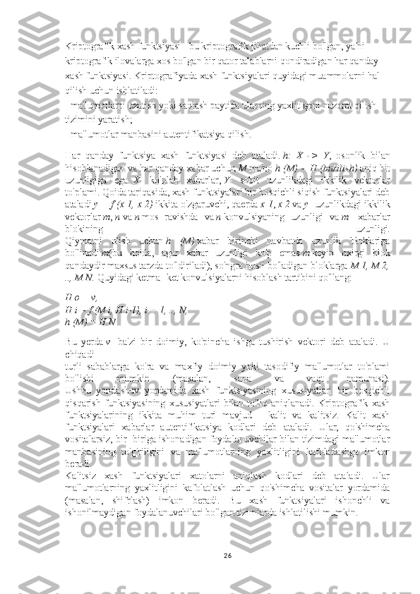 Kriptografik xash funktsiyasi - bu kriptografik jihatdan kuchli bo'lgan, ya'ni 
kriptografik ilovalarga xos bo'lgan bir qator talablarni qondiradigan har qanday 
xash funktsiyasi. Kriptografiyada xash funktsiyalari quyidagi muammolarni hal 
qilish uchun ishlatiladi:
- ma'lumotlarni uzatish yoki saqlash paytida ularning yaxlitligini nazorat qilish 
tizimini yaratish;
- ma'lumotlar manbasini autentifikatsiya qilish.
Har   qanday   funktsiya   xash   funktsiyasi   deb   ataladi.   h: X	 ->	 Y ,   osonlik   bilan
hisoblanadigan va har qanday xabar uchun   M   ma'no   h	
 (M)	 = H	 (burilish)   aniq bit
uzunligiga   ega.   X -   ko'plab   xabarlar,   Y -   sobit   uzunlikdagi   ikkilik   vektorlar
to'plami. Qoida tariqasida, xash funktsiyalari bir bosqichli siqish funktsiyalari deb
ataladi   y	
 = f (x	 1,	 x 2)   ikkita o'zgaruvchi, qaerda   x	 1 ,   x	 2   va   y - uzunlikdagi ikkilik
vektorlar   m ,   n   va   n   mos   ravishda   va   n   konvulsiyaning   uzunligi   va   m -   xabarlar
blokining   uzunligi.
Qiymatni   olish   uchun   h	
 (M)   xabar   birinchi   navbatda   uzunlik   bloklariga
bo'linadi   m (bu   holda,   agar   xabar   uzunligi   ko'p   emas   m   keyin   oxirgi   blok
qandaydir maxsus tarzda to'ldiriladi), so'ngra hosil bo'ladigan bloklarga   M	
 1,	 M	 2,
..,	
 M	 N.   Quyidagi ketma -ket konvulsiyalarni hisoblash tartibini qo'llang:
H	
 o = v,
H	
 i = f (M	 i, H	 i-1),	 i = 1,	 ..,	 N,
h	
 (M)	 = H	 N
Bu   yerda   v -   ba'zi   bir   doimiy,   ko'pincha   ishga   tushirish   vektori   deb   ataladi.   U
chiqadi
turli   sabablarga   ko'ra   va   maxfiy   doimiy   yoki   tasodifiy   ma'lumotlar   to'plami
bo'lishi   mumkin   (masalan,   sana   va   vaqt   namunasi).
Ushbu   yondashuv   yordamida   xash   funktsiyasining   xususiyatlari   bir   bosqichli
qisqarish   funktsiyasining   xususiyatlari   bilan   to'liq   aniqlanadi.   Kriptografik   xash
funktsiyalarining   ikkita   muhim   turi   mavjud   -   kalit   va   kalitsiz.   Kalit   xash
funktsiyalari   xabarlar   autentifikatsiya   kodlari   deb   ataladi.   Ular,   qo'shimcha
vositalarsiz, bir -biriga ishonadigan foydalanuvchilar bilan tizimdagi ma'lumotlar
manbasining   to'g'riligini   va   ma'lumotlarning   yaxlitligini   kafolatlashga   imkon
beradi.
Kalitsiz   xash   funktsiyalari   xatolarni   aniqlash   kodlari   deb   ataladi.   Ular
ma'lumotlarning   yaxlitligini   kafolatlash   uchun   qo'shimcha   vositalar   yordamida
(masalan,   shifrlash)   imkon   beradi.   Bu   xash   funktsiyalari   ishonchli   va
ishonilmaydigan foydalanuvchilari bo'lgan tizimlarda ishlatilishi mumkin.
26 