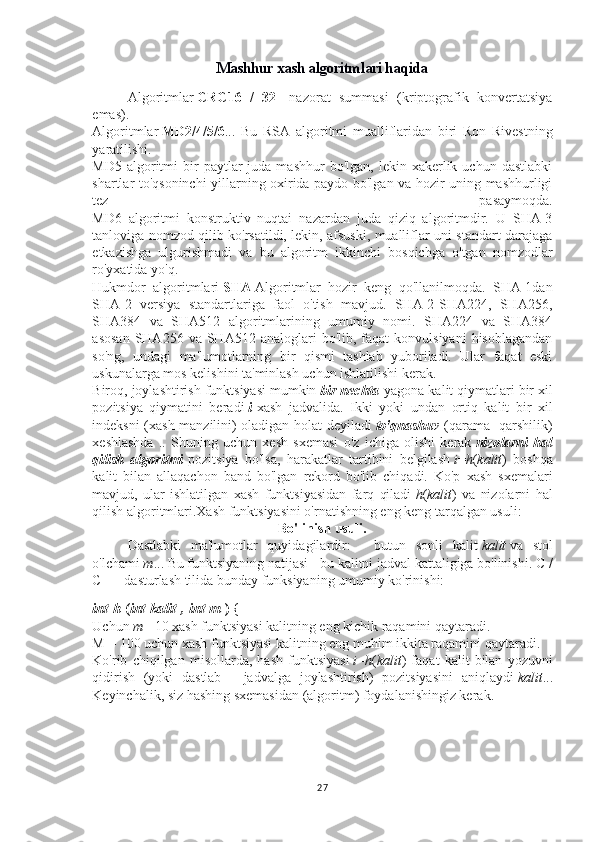 Mashhur xash algoritmlari haqida
Algoritmlar   CRC16   /   32 -   nazorat   summasi   (kriptografik   konvertatsiya
emas).
Algoritmlar   MD2/4/5/6 ...   Bu   RSA   algoritmi   mualliflaridan   biri   Ron   Rivestning
yaratilishi.
MD5  algoritmi   bir  paytlar   juda  mashhur  bo'lgan,   lekin  xakerlik  uchun  dastlabki
shartlar to'qsoninchi yillarning oxirida paydo bo'lgan va hozir uning mashhurligi
tez   pasaymoqda.
MD6   algoritmi   konstruktiv   nuqtai   nazardan   juda   qiziq   algoritmdir.   U   SHA-3
tanloviga nomzod qilib ko'rsatildi, lekin, afsuski, mualliflar uni standart darajaga
etkazishga   ulgurishmadi   va   bu   algoritm   ikkinchi   bosqichga   o'tgan   nomzodlar
ro'yxatida yo'q.
Hukmdor   algoritmlari   SHA   Algoritmlar   hozir   keng   qo'llanilmoqda.   SHA-1dan
SHA-2   versiya   standartlariga   faol   o'tish   mavjud.   SHA-2-SHA224,   SHA256,
SHA384   va   SHA512   algoritmlarining   umumiy   nomi.   SHA224   va   SHA384
asosan  SHA256  va  SHA512  analoglari  bo'lib,  faqat  konvulsiyani  hisoblagandan
so'ng,   undagi   ma'lumotlarning   bir   qismi   tashlab   yuboriladi.   Ular   faqat   eski
uskunalarga mos kelishini ta'minlash uchun ishlatilishi kerak.
Biroq, joylashtirish funktsiyasi mumkin   bir nechta   yagona kalit qiymatlari bir xil
pozitsiya   qiymatini   beradi   i   xash   jadvalida.   Ikki   yoki   undan   ortiq   kalit   bir   xil
indeksni (xash manzilini) oladigan holat deyiladi   to'qnashuv   (qarama -qarshilik)
xeshlashda   ..   Shuning   uchun   xesh   sxemasi   o'z   ichiga   olishi   kerak   nizolarni   hal
qilish   algoritmi   pozitsiya   bo'lsa,   harakatlar   tartibini   belgilash   i = h ( kalit )   boshqa
kalit   bilan   allaqachon   band   bo'lgan   rekord   bo'lib   chiqadi.   Ko'p   xash   sxemalari
mavjud,   ular   ishlatilgan   xash   funktsiyasidan   farq   qiladi   h ( kalit )   va   nizolarni   hal
qilish algoritmlari.Xash funktsiyasini o'rnatishning eng keng tarqalgan usuli:
Bo'linish usuli.
Dastlabki   ma'lumotlar   quyidagilardir:   -   butun   sonli   kalit   kalit   va   stol
o'lchami   m ... Bu funktsiyaning natijasi - bu kalitni jadval kattaligiga bo'linishi. C /
C ++ dasturlash tilida bunday funksiyaning umumiy ko'rinishi:
int   h   ( int   kalit   ,   int   m   )   {
Uchun   m = 10 xash funktsiyasi kalitning eng kichik raqamini qaytaradi.
M = 100 uchun xash funktsiyasi kalitning eng muhim ikkita raqamini qaytaradi.
Ko'rib   chiqilgan   misollarda,   hash   funktsiyasi   i = h ( kalit )   faqat   kalit   bilan   yozuvni
qidirish   (yoki   dastlab   -   jadvalga   joylashtirish)   pozitsiyasini   aniqlaydi   kalit ...
Keyinchalik, siz hashing sxemasidan (algoritm) foydalanishingiz kerak.
27 