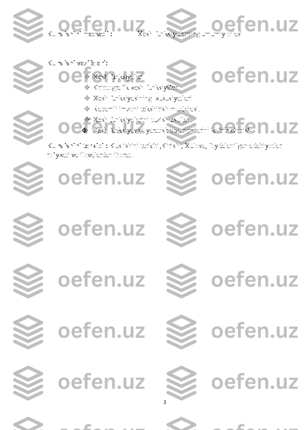 Kurs ishini maqsadi : Xesh-funksiyalarning umumiy oilasi
Kurs ishi vazifalari:
 Xesh funksiyalar
 Kriptografik xesh funksiyalar
 Xesh funksiyasining  xususiyatlari 
 Raqamli imzoni tekshirish muolajasi.
 Xesh funksiyalarini tuzish usullari 
   Hesh funksiyasini yaratish algoritmlarini ko’rib chiqish
Kurs ishini tarkibi :  Kus ishini tarkibi,Kirish , Xulosa, foydalanilgan adabiyotlar
ro’yxati va ilovalardan iborat .
3 