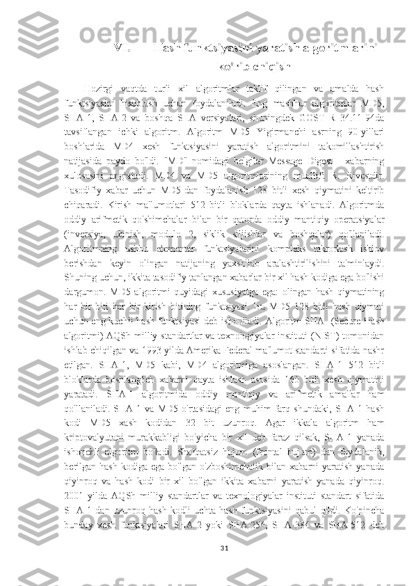 VI.      Hash funktsiyasini yaratish algoritmlarini
ko'rib chiqish
Hozirgi   vaqtda   turli   xil   algoritmlar   taklif   qilingan   va   amalda   hash
funktsiyasini   hisoblash   uchun   foydalaniladi.   Eng   mashhur   algoritmlar   MD5,
SHA-1,   SHA-2   va   boshqa   SHA   versiyalari,   shuningdek   GOST   R   34.11-94da
tavsiflangan   ichki   algoritm.   Algoritm   MD5   Yigirmanchi   asrning   90-yillari
boshlarida   MD4   xesh   funktsiyasini   yaratish   algoritmini   takomillashtirish
natijasida   paydo   bo'ldi.   "MD"   nomidagi   belgilar   Message   Digest   -   xabarning
xulosasini   anglatadi.   MD4   va   MD5   algoritmlarining   muallifi   R.   Rivestdir.
Tasodifiy   xabar   uchun   MD5-dan   foydalanish   128   bitli   xesh   qiymatini   keltirib
chiqaradi.   Kirish   ma'lumotlari   512   bitli   bloklarda   qayta   ishlanadi.   Algoritmda
oddiy   arifmetik   qo'shimchalar   bilan   bir   qatorda   oddiy   mantiqiy   operatsiyalar
(inversiya,   ulanish,   modulo   2,   siklik   siljishlar   va   boshqalar)   qo'llaniladi.
Algoritmning   ushbu   elementar   funktsiyalarini   kompleks   takrorlash   ishlov
berishdan   keyin   olingan   natijaning   yaxshilab   aralashtirilishini   ta'minlaydi.
Shuning uchun, ikkita tasodifiy tanlangan xabarlar bir xil hash kodiga ega bo'lishi
dargumon.   MD5   algoritmi   quyidagi   xususiyatga   ega:   olingan   hash   qiymatining
har   bir   biti   har   bir   kirish   bitining   funktsiyasi.   Bu   MD5   128   bitli   hash   qiymati
uchun eng kuchli  hash  funktsiyasi  deb ishoniladi.  Algoritm  SHA   (Secure  Hash
algoritmi)  AQSh  milliy  standartlar  va  texnologiyalar  instituti   (NIST)  tomonidan
ishlab chiqilgan va 1993 yilda Amerika Federal ma'lumot standarti sifatida nashr
etilgan.   SHA-1,   MD5   kabi,   MD4   algoritmiga   asoslangan.   SHA-1   512   bitli
bloklarda   boshlang'ich   xabarni   qayta   ishlash   asosida   160   bitli   xesh   qiymatini
yaratadi.   SHA-1   algoritmida   oddiy   mantiqiy   va   arifmetik   amallar   ham
qo'llaniladi.   SHA-1   va   MD5   o'rtasidagi   eng   muhim   farq   shundaki,   SHA-1   hash
kodi   MD5   xash   kodidan   32   bit   uzunroq.   Agar   ikkala   algoritm   ham
kriptovalyutani   murakkabligi   bo'yicha   bir   xil   deb   faraz   qilsak,   SHA-1   yanada
ishonchli   algoritm   bo'ladi.   Shafqatsiz   hujum   (frontal   hujum)   dan   foydalanib,
berilgan   hash   kodiga   ega   bo'lgan  o'zboshimchalik   bilan  xabarni   yaratish   yanada
qiyinroq   va   hash   kodi   bir   xil   bo'lgan   ikkita   xabarni   yaratish   yanada   qiyinroq.
2001   yilda   AQSh   milliy   standartlar   va   texnologiyalar   instituti   standart   sifatida
SHA-1   dan   uzunroq   hash   kodli   uchta   hash   funktsiyasini   qabul   qildi.   Ko'pincha
bunday   xesh   funktsiyalari   SHA-2   yoki   SHA-256,   SHA-384   va   SHA-512   deb
31 