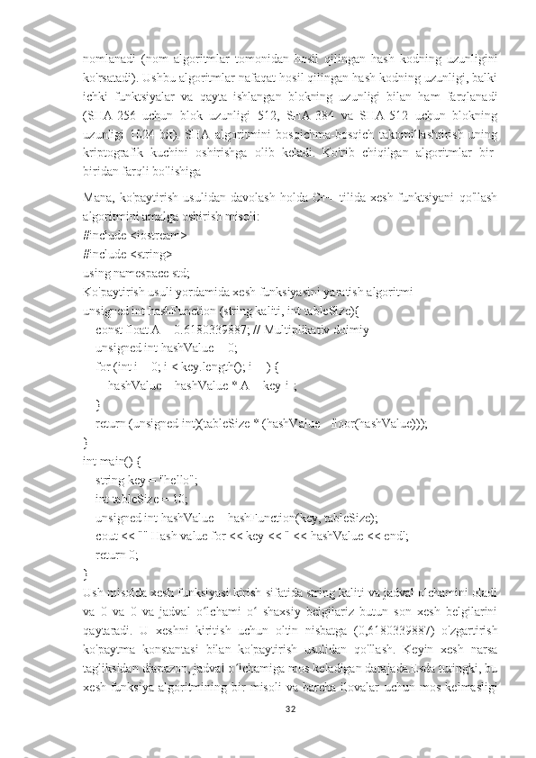 nomlanadi   (nom   algoritmlar   tomonidan   hosil   qilingan   hash   kodning   uzunligini
ko'rsatadi). Ushbu algoritmlar nafaqat hosil qilingan hash kodning uzunligi, balki
ichki   funktsiyalar   va   qayta   ishlangan   blokning   uzunligi   bilan   ham   farqlanadi
(SHA-256   uchun   blok   uzunligi   512,   SHA-384   va   SHA-512   uchun   blokning
uzunligi   1024   bit).   SHA   algoritmini   bosqichma-bosqich   takomillashtirish   uning
kriptografik   kuchini   oshirishga   olib   keladi.   Ko'rib   chiqilgan   algoritmlar   bir-
biridan farqli bo'lishiga 
Mana,   ko'paytirish   usulidan   davolash   holda   C++   tilida   xesh-funktsiyani   qo'llash
algoritmini amalga oshirish misoli:
#include <iostream>
#include <string>
using namespace std;
Ko'paytirish usuli yordamida xesh funksiyasini yaratish algoritmi
unsigned int hashFunction (string kaliti, int tableSize){
    const float A = 0.6180339887; // Multiplikativ doimiy
    unsigned int hashValue = 0;
    for (int i = 0; i < key.length(); i++) {
        hashValue = hashValue * A + key[i];
    }
    return (unsigned int)(tableSize * (hashValue - floor(hashValue)));
}
int main() {
    string key = "hello";
    int tableSize = 10;
    unsigned int hashValue = hashFunction(key, tableSize);
    cout << "" Hash value for << key << " << hashValue << endl;
    return 0;
}
Ush misolda xesh funksiyasi kirish sifatida string kaliti va jadval olchamini oladi
va   0   va   0   va   jadval   o lchami   o   shaxsiy   belgilariz   butun   son   xesh   belgilariniʻ ʻ
qaytaradi.   U   xeshni   kiritish   uchun   oltin   nisbatga   (0,6180339887)   o'zgartirish
ko'paytma   konstantasi   bilan   ko'paytirish   usulidan   qo'llash.   Keyin   xesh   narsa
tagliksidan diapazon, jadval o lchamiga mos keladigan darajada.Esda tutingki, bu	
ʻ
xesh-funksiya   algoritmining   bir   misoli   va   barcha   ilovalar   uchun   mos   kelmasligi
32 