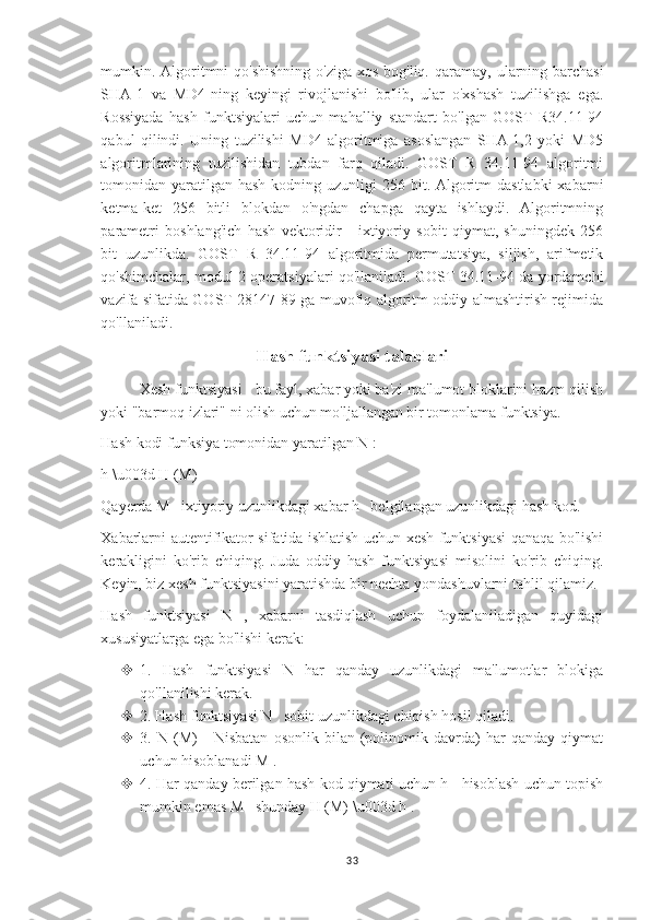 mumkin. Algoritmni  qo'shishning o'ziga xos bog'liq.   qaramay, ularning barchasi
SHA-1   va   MD4-ning   keyingi   rivojlanishi   bo'lib,   ular   o'xshash   tuzilishga   ega.
Rossiyada   hash   funktsiyalari   uchun   mahalliy   standart   bo'lgan   GOST   R34.11-94
qabul   qilindi.   Uning   tuzilishi   MD4   algoritmiga   asoslangan   SHA-1,2   yoki   MD5
algoritmlarining   tuzilishidan   tubdan   farq   qiladi.   GOST   R   34.11-94   algoritmi
tomonidan yaratilgan  hash kodning uzunligi  256 bit. Algoritm  dastlabki  xabarni
ketma-ket   256   bitli   blokdan   o'ngdan   chapga   qayta   ishlaydi.   Algoritmning
parametri   boshlang'ich   hash   vektoridir   -   ixtiyoriy   sobit   qiymat,   shuningdek   256
bit   uzunlikda.   GOST   R   34.11-94   algoritmida   permutatsiya,   siljish,   arifmetik
qo'shimchalar, modul 2 operatsiyalari qo'llaniladi. GOST 34.11-94 da yordamchi
vazifa sifatida GOST 28147-89 ga muvofiq algoritm oddiy almashtirish rejimida
qo'llaniladi.
Hash funktsiyasi talablari
Xesh funktsiyasi - bu fayl, xabar yoki ba'zi ma'lumot bloklarini hazm qilish
yoki "barmoq izlari" ni olish uchun mo'ljallangan bir tomonlama funktsiya.
Hash kodi funksiya tomonidan yaratilgan N :
h \u003d H (M)
Qayerda M   ixtiyoriy uzunlikdagi xabar h   belgilangan uzunlikdagi hash kod.
Xabarlarni autentifikator sifatida ishlatish uchun xesh funktsiyasi qanaqa bo'lishi
kerakligini   ko'rib   chiqing.   Juda   oddiy   hash   funktsiyasi   misolini   ko'rib   chiqing.
Keyin, biz xesh funktsiyasini yaratishda bir nechta yondashuvlarni tahlil qilamiz.
Hash   funktsiyasi   N   ,   xabarni   tasdiqlash   uchun   foydalaniladigan   quyidagi
xususiyatlarga ega bo'lishi kerak:
 1.   Hash   funktsiyasi   N   har   qanday   uzunlikdagi   ma'lumotlar   blokiga
qo'llanilishi kerak.
 2. Hash funktsiyasi N   sobit uzunlikdagi chiqish hosil qiladi.
 3.  N   (M)       Nisbatan   osonlik   bilan   (polinomik  davrda)   har   qanday  qiymat
uchun hisoblanadi M .
 4. Har qanday berilgan hash kod qiymati uchun h   hisoblash uchun topish
mumkin emas M   shunday H (M) \u003d h .
33 