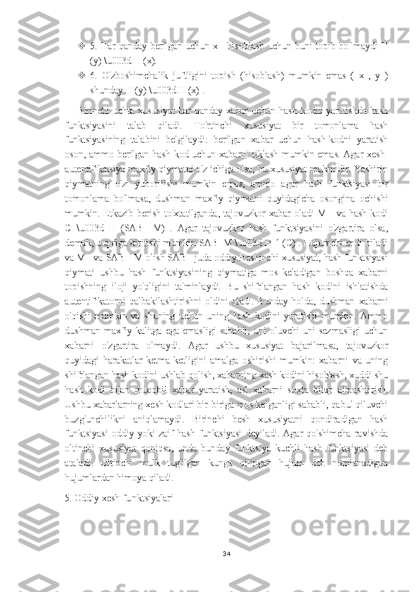  5. Har qanday berilgan uchun x     hisoblash uchun buni topib bo'lmaydi   H
(y) \u003d H (x).
 6.   O'zboshimchalik   juftligini   topish   (hisoblash)   mumkin   emas   (   x   ,   y   )
shunday H (y) \u003d H (x) .
Birinchi  uchta xususiyat  har  qanday xabar  uchun hash  kodni  yaratishda  hash
funktsiyasini   talab   qiladi.   To'rtinchi   xususiyat   bir   tomonlama   hash
funktsiyasining   talabini   belgilaydi:   berilgan   xabar   uchun   hash-kodni   yaratish
oson, ammo berilgan hash-kod uchun xabarni tiklash mumkin emas. Agar xesh-
autentifikatsiya maxfiy qiymatni o'z ichiga olsa, bu xususiyat muhimdir. Yashirin
qiymatning   o'zi   yuborilishi   mumkin   emas,   ammo   agar   hash   funktsiyasi   bir
tomonlama   bo'lmasa,   dushman   maxfiy   qiymatni   quyidagicha   osongina   ochishi
mumkin.   Etkazib berish  to'xtatilganda, tajovuzkor  xabar  oladi  M     va hash  kodi
C   \u003d   H   (SAB     M)   .   Agar   tajovuzkor   hash   funktsiyasini   o'zgartira   olsa,
demak, u qo'lga kiritishi mumkin SAB  M \u003d H-1 (C) . Hujumchi endi biladi
va M   va SAB || M olish SAB   juda oddiy.Beshinchi xususiyat, hash funktsiyasi
qiymati   ushbu   hash   funktsiyasining   qiymatiga   mos   keladigan   boshqa   xabarni
topishning   iloji   yo'qligini   ta'minlaydi.   Bu   shifrlangan   hash   kodini   ishlatishda
autentifikatorni   qalbakilashtirishni   oldini   oladi.   Bunday   holda,   dushman   xabarni
o'qishi   mumkin   va   shuning   uchun   uning   hash   kodini   yaratishi   mumkin.   Ammo
dushman   maxfiy   kalitga   ega   emasligi   sababli,   uni   oluvchi   uni   sezmasligi   uchun
xabarni   o'zgartira   olmaydi.   Agar   ushbu   xususiyat   bajarilmasa,   tajovuzkor
quyidagi   harakatlar   ketma-ketligini   amalga   oshirishi   mumkin:   xabarni   va   uning
shifrlangan hash kodini ushlab qolish, xabarning xesh kodini hisoblash, xuddi shu
hash   kodi   bilan   muqobil   xabar   yaratish,   asl   xabarni   soxta   bilan   almashtirish.
Ushbu xabarlarning xesh kodlari bir-biriga mos kelganligi sababli, qabul qiluvchi
buzg'unchilikni   aniqlamaydi.   Birinchi   besh   xususiyatni   qondiradigan   hash
funktsiyasi   oddiy   yoki   zaif   hash   funktsiyasi   deyiladi.   Agar   qo'shimcha   ravishda
oltinchi   xususiyat   qoniqsa,   unda   bunday   funktsiya   kuchli   hash   funktsiyasi   deb
ataladi.   Oltinchi   mulk   tug'ilgan   kunga   qilingan   hujum   deb   nomlanadigan
hujumlardan himoya qiladi.
5. Oddiy xesh fu   nktsiyalari
34 