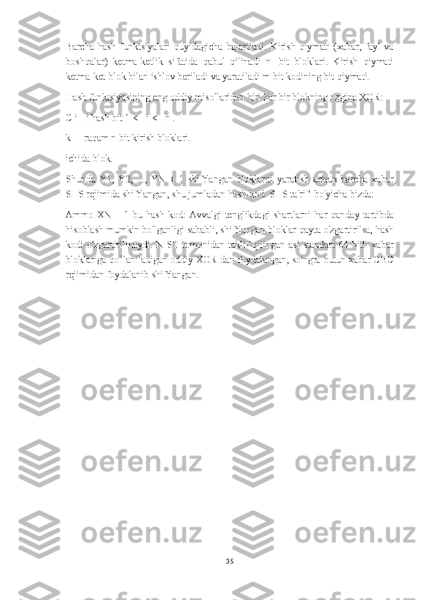 Barcha   hash   funktsiyalari   quyidagicha   bajariladi.   Kirish   qiymati   (xabar,   fayl   va
boshqalar)   ketma-ketlik   sifatida   qabul   qilinadi   n   -bit   bloklari.   Kirish   qiymati
ketma-ket blok bilan ishlov beriladi va yaratiladi m bit kodining bit qiymati.
Hash funktsiyasining eng oddiy misollaridan biri har bir blokning ozgina XOR:
C i - i hash bit 1 <= i <= n .
k   - raqam n bit kirish bloklari.
ichida blok.
Shunda   Y1,   Y2,   ...,   YN   +   1   shifrlangan   bloklarni   yaratish   uchun   barcha   xabar
SHS rejimida shifrlangan, shu jumladan hash-kod. SHS ta'rifi bo'yicha bizda:
Ammo  XN  +  1  bu  hash  kod:  Avvalgi  tenglikdagi  shartlarni  har   qanday  tartibda
hisoblash mumkin bo'lganligi sababli, shifrlangan bloklar qayta o'zgartirilsa, hash
kodi  o'zgartirilmaydi. NIST   tomonidan  taklif  qilingan asl   standart  64  bitli   xabar
bloklariga qo'llaniladigan oddiy XOR-dan foydalangan, so'ngra butun xabar CBC
rejimidan foydalanib shifrlangan.
35 