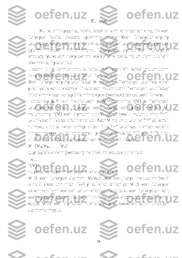 Xulosa
Xulosa qilib aytganda, barcha qarashlar  kоrib chiqilgandan song, biz xesh
funksiyasi   haqida   qisqacha   aytishimiz   mumkin.Xesh   funksiyalar-ixtiyoriy
uzunlikdagi   kirish   malumotini  chiqishda  belgilangan  uzunlikdagi  xesh  qiymatga
aylantirib   beruvchi   bir   tomonlama   funksiyalarga   aytiladi.Xesh   funksiyalar
kriptografiya   va   zamonaviy   axborot   xavfsizligi   sohasida   malumotlarni   tolaligini
tekshirishda foydalaniladi.
Elektron   tolov   tizimlari   protokollarida   ham   istemolchi   kartasi   malumotlarini
bank-emitentga toliq yetkazish uchun foydalaniladi.
Xesh   funksiya-ixtiyoriy   uzunlikdagi   M-malumotni   fiksirlangan   uzunlikka   siqish
yoki   ikkilik   sanoq   sistemasi   ifodalangan   malumotlarni   fiksirlangan   uzunlikdagi
bitlar korinishdagi qandaydir kombinatsiyasi (svertkasi) deb ataluvchi funksiya.
Har   qanday   X   Y   oson   hisoblanuvchi   va   M-malumotning   h(M)=H   fiksirlangan
uzunlikka   ega   bolgan   funksiyaga   xesh-funksiya   deb   aytiladi.   Berilgan   M-
malumotning   h(M)-xesh   qiymatini   toppish   uchun   avvalo   malumot   biror   “m”-
uzunlikdagi bloklarga ajralib chiqiladi. Agar M-malumot uzunligi “m”-ga karrali
bolmasa,   u   holda   oxirgi   tolmay   qolgan   blok   “m”-uzunlikga   oldindan   kelishib
olingan   maxsus   usulda   biror   simvol   yoki   belgi   (masalan   “0”   yoki   “1”)   bilan
toldirib chiqiladi.Natijada hosil qilingan M-malumot bloklariga:
M={M ,M ,……..M }₁ ₂ ₙ
Quyidagicha siqishni (svertkani) hisoblash protsedurasi qollaniladi:
H =,	
₀
h(M)=H	
ₙ
bu yerda -qandaydir fiksirlangan boshlangich vektor.
MD5   xesh   funksiyasi   algoritmi   Massachusets   texnologiya   institute   professori
Ronald   Rivest   tomonidan   1992-yilda   ishlab   chiqarilgan.MD5   xesh   funksiyasi
asosan   parollarni   xeshlash   uchun   ishlatiladi.Bu   holatda   xesh   funksiyadan   kalit
xesh   qiymatini   bilgan   holda   kalitni   topib   bolmaslik   sharti   talab   qilinadi.Hozirgi
vaqtda   MD5   xesh   qiymatidan   boshlangich   yoki   ekvivalent   kalitni   topadigan
algoritmlar mavjud.
 
36 