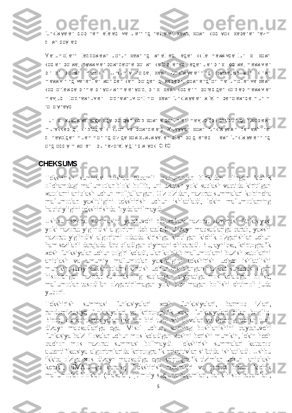 funktsiyalari   deb   ham   ataladi   va   ularning   natijalari   xash,   xesh   -kod   yoki   xabarlar   hazm
qilish deyiladi.
Ma'lumotlarni   taqqoslash   uchun   xashing   ishlatiladi:   agar   ikkita   massivda   turli   xil   xesh
kodlari bo'lsa, massivlar boshqacha bo'lishi kafolatlanadi; agar ular bir xil bo'lsa, massivlar
bir   xil   bo'lishi   mumkin.   Umumiy   holda,   xash   funktsiyalarining   qiymatlari   soni   kirish
massivining  variantlari   sonidan  kam   bo'lganligi   sababli,  boshlang'ich  ma'lumotlar va  xash
kod o'rtasida birma-bir yozishmalar yo'q; bir xil xash kodlarini beradigan ko'plab massivlar
mavjud  -  to'qnashuvlar.  To'qnashuv ehtimoli  xash funktsiyalari  sifatini baholashda  muhim
rol o'ynaydi.
Turli xil xususiyatlarga ega bo'lgan ko'p xesh algoritmlari mavjud (bit chuqurligi, hisoblash
murakkabligi,   kriptografik   kuch   va   boshqalar).   Muayyan   xesh   funktsiyasini   tanlash   hal
qilinayotgan muammoning o'ziga xos xususiyatlari bilan belgilanadi. Hash funktsiyalarining
eng oddiy misollari - bu nazorat yig'indisi yoki CRC.
CHEKSUMS
Tekshirish   summasi   boshqa   raqamli   ma'lumotlar   blokidan   olingan   kichik
o'lchamdagi   ma'lumotlar   bloki   bo'lib,   uni   uzatish   yoki   saqlash   vaqtida   kiritilgan
xatolarni aniqlash uchun mo'ljallangan. O'z-o'zidan, nazorat summalari ko'pincha
ma'lumotlar   yaxlitligini   tekshirish   uchun   ishlatiladi,   lekin   ma'lumotlarning
haqiqiyligini tekshirishda foydalanilmaydi.
Ushbu   nazorat   summasini   yaratuvchi   protsedura   nazorat   summasi   funktsiyasi
yoki  nazorat  yig'indisi  algoritmi  deb  ataladi. Dizayn maqsadlariga  qarab,  yaxshi
nazorat   yig'indisi   algoritmi   odatda   kirishga   kiritilgan   kichik   o'zgarishlar   uchun
ham sezilarli darajada farq qiladigan qiymatni chiqaradi. Bu, ayniqsa, kriptografik
xesh-funksiyalar uchun to'g'ri keladi, ular ko'plab ma'lumotlarni buzish xatolarini
aniqlash   va   umumiy   ma'lumotlar   yaxlitligini   tekshirish   uchun   ishlatilishi
mumkin;   joriy   ma'lumotlarni   kiritish   uchun   hisoblangan   nazorat   summasi   ilgari
hisoblangan   nazorat   summasining   saqlangan   qiymatiga   mos   keladigan   bo'lsa,
ma'lumotlar   tasodifan   o'zgartirilmagan   yoki   buzilmagan   bo'lishi   ehtimoli   juda
yuqori.
Tekshirish   summasi   funktsiyalari   xesh   funktsiyalari,   barmoq   izlari,
randomizatsiya   funktsiyalari   va   kriptografik   xesh   funktsiyalari   bilan   bog'liq.
Biroq,   bu   kontseptsiyalarning   har   biri   turli   xil   ilovalar   va   shuning   uchun   turli
dizayn   maqsadlariga   ega.   Misol   uchun,   satrning   boshlanishini   qaytaruvchi
funktsiya ba'zi  ilovalar  uchun mos keladigan xeshni  berishi  mumkin, lekin hech
qachon   mos   nazorat   summasi   bo'lmaydi.   Tekshirish   summalari   kattaroq
autentifikatsiya   algoritmlarida   kriptografik   primitivlar   sifatida   ishlatiladi.   Ushbu
ikkita   o'ziga   xos   dizayn   maqsadiga   ega   kriptografik   tizimlar   uchun   [aniqlash
kerak],   HMAC   ga   qarang.   Tekshirish   raqamlari   va   paritet   bitlari   kichik
ma'lumotlar bloklari (masalan, ijtimoiy sug'urta raqamlari, bank hisob raqamlari,
5 