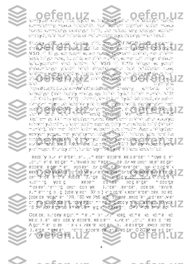 kompyuter   so'zlari,   bitta   baytlar   va   boshqalar)   uchun   mos   keladigan   nazorat
summalarining   maxsus   holatlaridir.   Ba'zi   xatolarni   to'g'rilash   kodlari   maxsus
nazorat   summalariga   asoslangan   bo'lib,   ular   nafaqat   keng   tarqalgan   xatolarni
aniqlaydi, balki ba'zi hollarda asl ma'lumotlarni qayta tiklashga imkon beradi.
Shunday   qilib,   xuddi   shunday   qilib,   men   USB/DWC/SD-karta   yordamida
cheksumlarni   o'chirmasdan   PanelDue   portiga   g-kodni   yuborishni   xohlardim.
M575   P1   S0   ga   satr   raqami   va   xor   nazorat   summasini   qo'shish,   men   qilishim
kerak bo'lgan  narsa,  bu qo'lda  xor  qilish  mumkin, va  men  turli  onlayn  cheksum
kalkulyatorlarini   sinab   ko'rdim.   N1   M575   P1   S0*39   ishlagan   va   yaroqli
cheksum'langan   g-kodni   ishlab   chiqarish   uchun   ba'zi   jsfiddlardan   nusxa
ko'chiring  va   joylashtirdi   va   boshqa   kirishlar   uchun   ham   haqiqiy   cheksum   hosil
qiladi   (menimcha).   Satr   raqamini   qo'shishim   kerakligini   bilish   uchun   biroz   vaqt
talab   qildim,   bu   to'g'riligida
[https://duet3d.dozuki.com/Wiki/Gcode#Section_Checking]   sahifasida   aniq
ko'rsatilgan   (lekin   haqiqiy   misolga   ega   bo'lish   foydali   bo'lishi   mumkin.   N123
[...G Kod bu yerda...] *71?)   Ehtimol, kimdir buni foydali deb topadi, siz qachon
o'zingizni   mikro   usb   kabelisiz   yoki   boshqa   qiyin   ahvolda   ekanligingizni   hech
qachon   bilmaysiz.   (Men   uzatish   tezligini   qoldirdim,   chunki   u   birinchi   navbatda
ulanish   uchun   ma'lum   bo'lishi   kerak)   Tahrirlash:   Men   RealTerm   muallifiga
RealTerm-ga RRF-mos keladigan nazorat  summalarini  qo'shish  uchun xususiyat
so'rovini yubordim, u kodni taqdim  etganiga ijobiy munosabatda bo'ldi  (ishlashi
mumkin),  lekin men  Delphi  kodini   va testini  qura olmadim.  Agar  u  ishlaydigan
versiyani   yaratsa,   men   yangilayman.Edit2:   3.01-RC11   holatiga   ko'ra   PanelDue
portida   xom   seriyali   bo'lish   imkoniyati   qisman   yumshatilgan   -   lekin   u   hali   ham
sozlashni talab qiladi. Edit3: PanelDue porti 3.01-RC12 dan keyin sukut bo'yicha
yoqilmagan. Shunday qilib, bundan keyin USB yoki SD karta kerak bo'ladi.
Tasodifiy   buzilishlardan,   shu   jumladan   apparat   xatolaridan   himoya   qilish
uchun  ishlatiladigan  murakkab  bo'lmagan,   juda  tez  va  oson  bajariladigan
apparat   algoritmlari . Hisoblash   tezligi   nuqtai   nazaridan,   bu   kriptografik
xash funktsiyalaridan o'nlab va yuzlab baravar tezroq va apparatni amalga
oshirishda   ancha   sodda.   Bunga   pul   to'lang   yuqori   tezlik   Kriptografik
kuchning   yo'qligi   -   xabarni   oldindan   belgilangan   miqdorga
moslashtirishning   oson   qobiliyati.   Bundan   tashqari,   odatda,   nazorat
sumlarining  bitligi  (odatiy  soni:   32  bit)   kriptografik  xeshlardan  past   bo'ladi
(odatda   raqamlar:   128,   160   va   256   bit),   bu   esa   tasodifan   to'qnashuvlar
ehtimolini bildiradi. Bunday algoritmning eng oddiy misoli- xabarni 32 yoki
16 bitli so'zlarga bo'lish va ularni yig'ish, masalan, TCP / IP da ishlatiladi.
Odatda,   bunday   algoritm   ma'lum   bir   uzunlikdagi   ketma   -ket   ketma   -ket
xato   bitlari   kabi   odatiy   apparat   xatolarini   kuzatish   uchun   talab   qilinadi.
Algoritmlar   oilasi.   "Tsiklik   zaxira   kodlari"   bu   talablarga   javob   beradi.
Bularga,   masalan,   Ethernet   apparatida   ishlatiladigan   CRC32   va   siqilgan
ZIP fayl formati kiradi.
6 