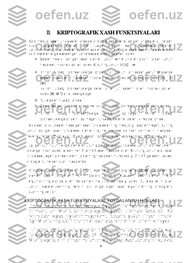 II. KRIPTOGRAFIK XASH FUNKTSIYALARI
Ko'p   mavjud   xash   funktsiyalari   orasida   kriptografiyada   ishlatiladigan   kriptografik   jihatdan
kuchli   bo'lganlarni   ajratish   odat   tusiga   kiradi.   Hash   funktsiyasini   bajarish
uchun   H   Kriptografik   jihatdan   kuchli   hisoblangan,   u   kriptografiyada   xash   funktsiyalaridan
ko'p foydalanishga asoslangan uchta asosiy talabni bajarishi kerak:
 Qaytarilmaslik:   berilgan   xash   qiymati   uchun   m   ma'lumotlar   blokini   topish   uchun
hisoblash imkonsiz bo'lishi kerak   X , buning uchun   H (X) = m .
 Birinchi   turdagi   to'qnashuvlarga   chidamlilik:   ma'lum   bir   xabar   uchun   M   boshqa
xabarni   olish   uchun   hisoblash   imkonsiz   bo'lishi   kerak   N. ,   buning   uchun   H   (N)  =   H
(M) .
Ikkinchi   turdagi   to'qnashuvlarga   qarshilik:   bir   juft   xabarni   olish   imkonsiz   bo'lishi
kerak   (M, M ")   bir xil xashga ega.
 Bu talablar mustaqil emas:
 Qaytariladigan funksiya birinchi va ikkinchi turdagi to'qnashuvlarga chidamli emas.
 Birinchi   turdagi   to'qnashuvlarga   chidamli   bo'lmagan,   ikkinchi   turdagi
to'qnashuvlarga chidamli  bo'lmagan funksiya; qarama -qarshilik haqiqat emas .
Ta'kidlash joizki, qaytarilmaydigan  xash funktsiyalarining  mavjudligi  isbotlanmagan,  buning
uchun   berilgan   xesh   funktsiyasi   qiymatining   har   qanday   oldindan   ko'rinishini   hisoblash
nazariy jihatdan imkonsizdir .  O'zaro javobni topish odatda hisoblash qiyin bo'lgan vazifadir.
Tug'ilgan kun hujumi sizga qiymatlar uzunligiga ega xesh funktsiyasi uchun to'qnashuvlarni
topishga imkon beradi   n   taxminan 2 ta n / 2 xash hisobida bitlar. Shunung uchun   n -bit xesh
funktsiyasi, agar to'qnashuvlarni topishning hisoblash murakkabligi 2 n / 2 ga yaqin bo'lsa,
kriptografik jihatdan kuchli hisoblanadi.
Kriptografik   xash   funktsiyalari   uchun,   agar   argument   ozgina   o'zgarsa,   funktsiyaning
qiymati   keskin   o'zgarishi   muhim   (ko'chki   effekti).   Xususan,   xesh   qiymati,   hatto
argumentning alohida bitlari  haqida ham ma'lumot  bermasligi kerak.  Bu  talab kalitni  olish
uchun   foydalanuvchining   parolini   o'z   ichiga   olgan   xesh   algoritmlarining   kriptografik
kuchining kalitidir.
KRIPTOGRA FIK  X A SH FUN KTSIY A LA RI: FOY DA LA N ISH HOLLA RI
Firefox   brauzerining   so'nggi   versiyasini   yuklab   olishingizni   ayting.   Qanday
bo'lmasin,   uni   Mozilla-dan   boshqa   saytdan   yuklab   olishingiz   kerak   edi.   Siz
ishonadigan   saytga   joylashtirilmayapsizmi,   faqatgina   yuklab   olingan   o'rnatish
fayli Mozilla-ning taklifi bilan bir xil ekanligiga ishonch hosil qilishni xohlaysiz.
To'lovlarni   hisoblash   kalkulyatoridan   foydalanib,   ma'lum   bir   kriptografik   xash
funktsiyasidan   foydalangan   holda   (SHA-2)   bir   summasini   hisoblab   chiqing   va
Mozilla saytida e'lon qilingan ma'lumotni solishtiring. Agar ular teng bo'lsa, sizda
8 