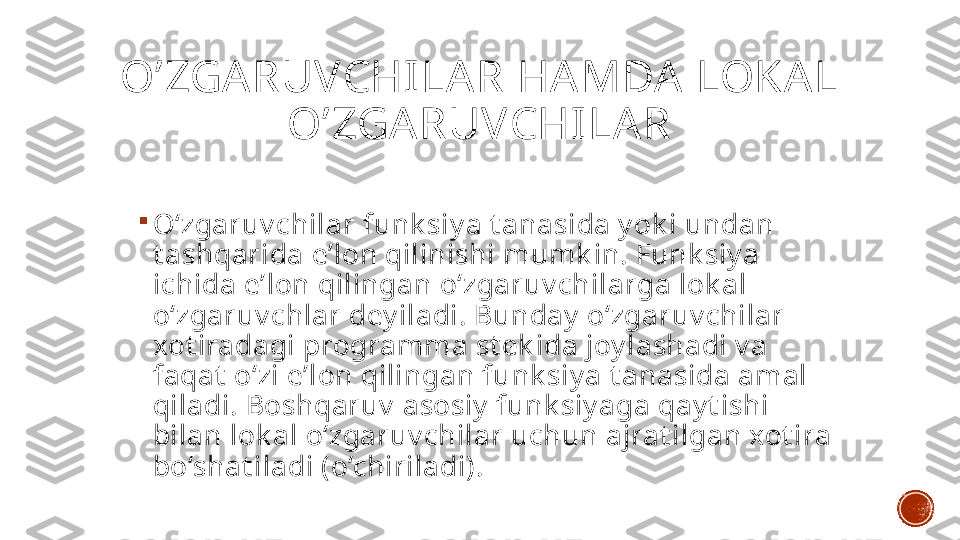 O’ZGA RUVCHILAR HA MDA  LOKA L 
O’ZGA RUVCHILA R

O‘zgaruv chilar funk siy a t anasida y ok i undan 
t ashqarida e’lon qilinishi mumk in. Funk siy a 
ichida e’lon qilingan o‘zgaruv chilarga lok al 
o‘zgaruv chlar dey iladi. Bunday  o‘zgaruv chilar 
xot iradagi programma st ek ida joy lashadi v a 
faqat  o‘zi e’lon qilingan funk siy a t anasida amal 
qiladi. Boshqaruv  asosiy  funk siy aga qay t ishi 
bilan lok al o‘zgaruv chilar uchun ajrat ilgan xot ira 
bo‘shat iladi (o‘chiriladi). 