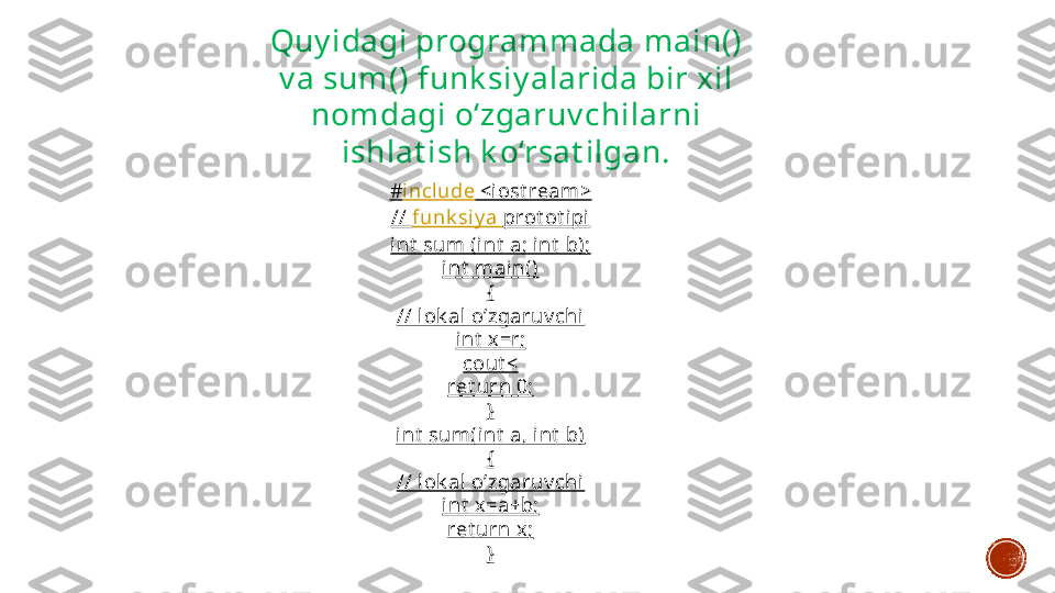 # incl ude  <iost ream>
//  funk siy a   prot ot ipi
int  sum (int  a; int  b);
int  main()
{
// l ok al o’zgaruv chi
int  x=r;
cout <
ret urn 0;
}
int  sum(int  a, i nt  b)
{
// l ok al o’zgaruv chi
int  x=a+b;
ret urn x ;
}Quy idagi programmada main() 
v a sum() funk siy alarida bir xil 
nomdagi o‘zgaruv chilarni 
ishlat ish k o‘rsat ilgan. 