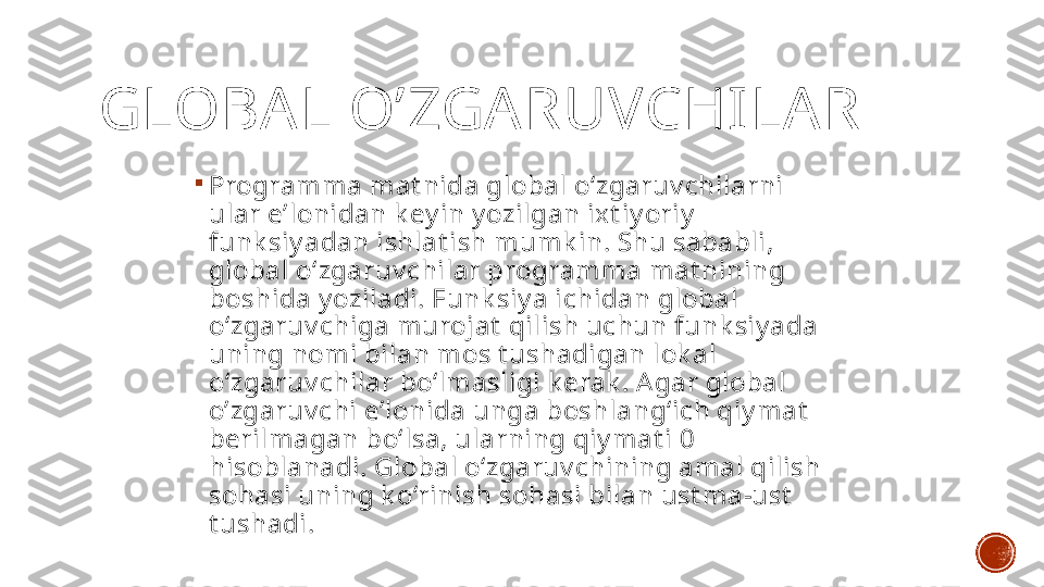 GLOBA L O’ZGA RUVCHILA R

Programma mat nida global o‘zgaruv chilarni 
ular e’lonidan k ey in y ozilgan ixt iy oriy  
funk siy adan ishlat ish mumk in. Shu sababli, 
global o‘zgaruv chilar programma mat nining 
boshida y oziladi. Funk siy a ichidan global 
o‘zgaruv chiga murojat  qilish uchun funk siy ada 
uning nomi bilan mos t ushadigan lok al 
o‘zgaruv chilar bo‘lmasligi k erak . Agar global 
o’zgaruv chi e’lonida unga boshlang‘ich qiy mat  
berilmagan bo‘lsa, ularning qiy mat i 0 
hisoblanadi. Global o‘zgaruv chining amal qilish 
sohasi uning k o‘rinish sohasi bilan ust ma-ust  
t ushadi. 