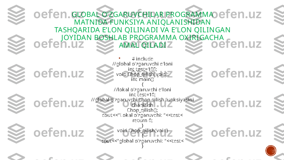 GLOBA L O‘ZGARUVCHI LAR PROGRAMMA  
MATN I DA  FUN KSIYA  A N I QLA N I SHIDA N  
TA SHQA RI DA  E’LON  QI LI N A DI  VA E’LON  QI LIN GAN  
J OY I DAN  BOSHLA B PROGRAMMA  OX I RI GACHA 
AMA L QI LADI

# include
//global o’zgaruv chi e’loni
int  t est =100;
v oid Chop_qilish(v oid);
int  main()
{
//lok al o’zgaruv chi e’loni
int  t est =10;
//global o’zgaruv chi chop qilish funk siy asi ni 
chaqi rish
Chop_qi lish();
cout <<” Lok al o’zgaruv chi: “ <<t est <
ret urn 0;
}
v oid Chop_qil ish(v oid)
{
cout <<” global o’zgaruv chi: “ <<t est <
} 