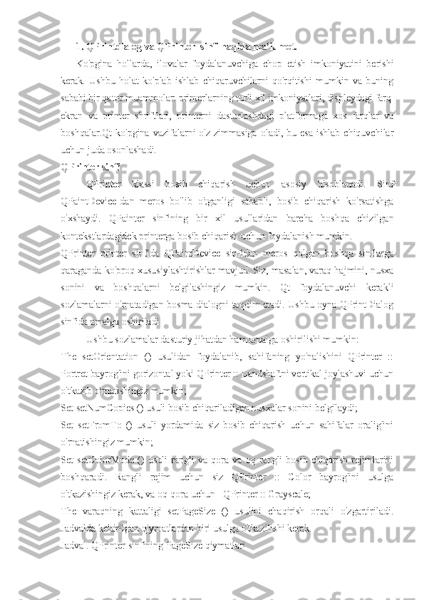 1. QPrintdialog va QPrinter  sinfi haqida ma’lumot.
Ko'pgina   hollarda,   ilovalar   foydalanuvchiga   chop   etish   imkoniyatini   berishi
kerak.   Ushbu   holat   ko'plab   ishlab   chiqaruvchilarni   qo'rqitishi   mumkin   va   buning
sababi bir qator muammolar: printerlarning turli xil imkoniyatlari, displeydagi farq
ekran   va   printer   shriftlari,   printerni   dasturlashdagi   platformaga   xos   farqlar   va
boshqalar.Qt  ko'pgina  vazifalarni  o'z  zimmasiga  oladi,  bu  esa   ishlab  chiquvchilar
uchun juda osonlashadi.
QPrinter sinfi
QPrinter   klassi   bosib   chiqarish   uchun   asosiy   hisoblanadi.   Sinf
QPaintDevice-dan   meros   bo'lib   o'tganligi   sababli,   bosib   chiqarish   ko'rsatishga
o'xshaydi.   QPainter   sinfining   bir   xil   usullaridan   barcha   boshqa   chizilgan
kontekstlardagidek printerga bosib chiqarish uchun foydalanish mumkin.
QPrinter   printer   sinfida   QPaintDevice   sinfidan   meros   qolgan   boshqa   sinflarga
qaraganda ko'proq xususiylashtirishlar mavjud. Siz, masalan, varaq hajmini, nusxa
sonini   va   boshqalarni   belgilashingiz   mumkin.   Qt   foydalanuvchi   kerakli
sozlamalarni o'rnatadigan bosma dialogni taqdim etadi. Ushbu oyna QPrintDialog
sinfida amalga oshiriladi
Ushbu sozlamalar dasturiy jihatdan ham amalga oshirilishi mumkin:
The   setOrientation   ()   usulidan   foydalanib,   sahifaning   yo'nalishini   QPrinter   ::
Portret bayrog'ini gorizontal yoki QPrinter :: Landshaftni vertikal joylashuvi uchun
o'tkazib o'rnatishingiz mumkin;
Set setNumCopies () usuli bosib chiqariladigan nusxalar sonini belgilaydi;
Set   setFromTo   ()   usuli   yordamida   siz   bosib   chiqarish   uchun   sahifalar   oralig'ini
o'rnatishingiz mumkin;
Set   setColorMode   ()   usuli   rangli   va   qora   va   oq   rangli   bosib   chiqarish   rejimlarini
boshqaradi.   Rangli   rejim   uchun   siz   QPrinter   ::   Color   bayrog'ini   usulga
o'tkazishingiz kerak, va oq-qora uchun - QPrinter :: Grayscale;
The   varaqning   kattaligi   setPageSize   ()   usulini   chaqirish   orqali   o'zgartiriladi.
Jadvalda keltirilgan qiymatlardan biri usulga o'tkazilishi kerak.
Jadval. QPrinter sinfining PageSize qiymatlari 