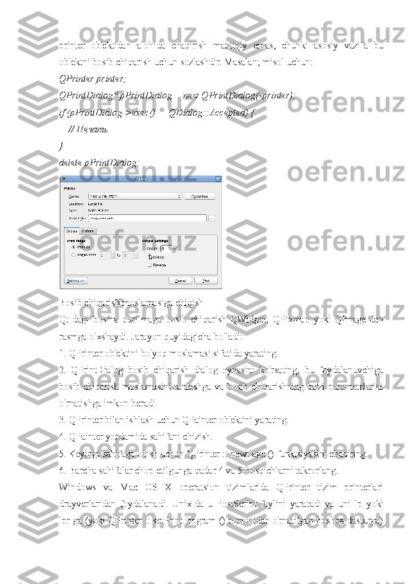 printer   ob'ektidan   alohida   chaqirish   mantiqiy   emas,   chunki   asosiy   vazifa   bu
ob'ektni bosib chiqarish uchun sozlashdir. Masalan; misol uchun:
QPrinter printer; 
QPrintDialog* pPrintDialog = new QPrintDialog(sprinter); 
if (pPrintDialog->exec() — QDialog::Accepted) { 
     // Печать 
} 
delete pPrintDialog;
Bosib chiqarish moslamasiga chiqish
Qt-dagi   bosma   qurilmaga   bosib   chiqarish   QWidget,   QPixmap   yoki   QImage-dan
rasmga o'xshaydi. Jarayon quyidagicha bo'ladi:
1. QPrinter ob'ektini bo'yoq moslamasi sifatida yarating.
2.   QPrintDialog   bosib   chiqarish   dialog   oynasini   ko'rsating,   bu   foydalanuvchiga
bosib chiqarish moslamasini  tanlashga va bosib chiqarishning ba'zi parametrlarini
o'rnatishga imkon beradi.
3. QPrinter bilan ishlash uchun QPainter ob'ektini yarating.
4. QPainter yordamida sahifani chizish.
5. Keyingi sahifaga o'tish uchun QPrinter :: newPage () funktsiyasini chaqiring.
6. Barcha sahifalar chop etilgunga qadar 4 va 5-bosqichlarni takrorlang.
Windows   va   Mac   OS   X   operatsion   tizimlarida   QPrinter   tizim   printerlari
drayverlaridan   foydalanadi.   Unix-da   u   PostScript   faylini   yaratadi   va   uni   lp   yoki
lpr-ga (yoki QPrinter :: setPrintProgram () tomonidan o'rnatilgan boshqa dasturga) 