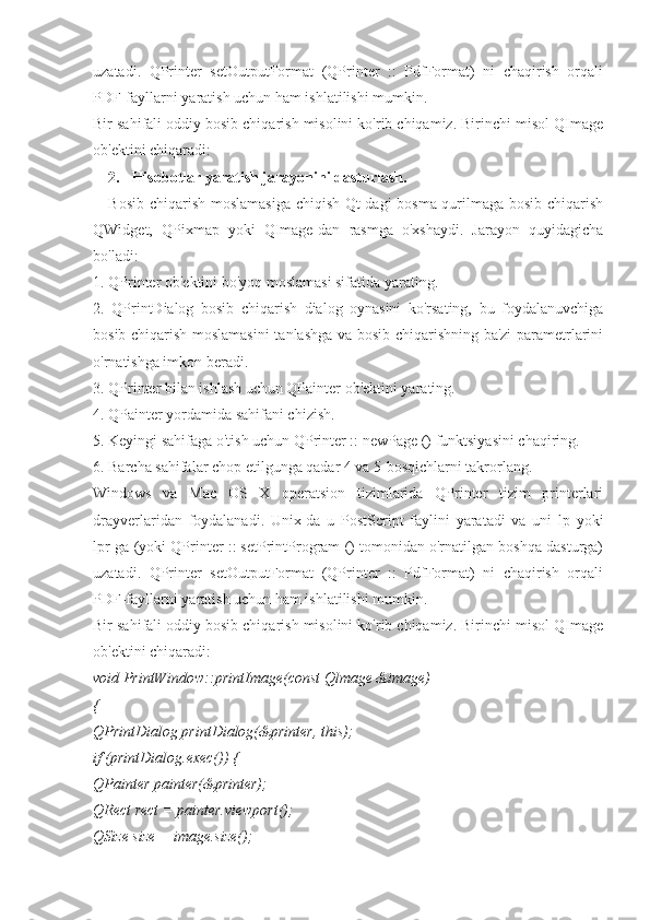 uzatadi.   QPrinter   setOutputFormat   (QPrinter   ::   PdfFormat)   ni   chaqirish   orqali
PDF-fayllarni yaratish uchun ham ishlatilishi mumkin.
Bir sahifali oddiy bosib chiqarish misolini ko'rib chiqamiz. Birinchi misol QImage
ob'ektini chiqaradi:
2. Hisobotlar yaratish jarayonini dasturlash.
Bosib chiqarish moslamasiga chiqish Qt-dagi bosma qurilmaga bosib chiqarish
QWidget,   QPixmap   yoki   QImage-dan   rasmga   o'xshaydi.   Jarayon   quyidagicha
bo'ladi:
1. QPrinter ob'ektini bo'yoq moslamasi sifatida yarating.
2.   QPrintDialog   bosib   chiqarish   dialog   oynasini   ko'rsating,   bu   foydalanuvchiga
bosib chiqarish moslamasini  tanlashga va bosib chiqarishning ba'zi parametrlarini
o'rnatishga imkon beradi.
3. QPrinter bilan ishlash uchun QPainter ob'ektini yarating.
4. QPainter yordamida sahifani chizish.
5. Keyingi sahifaga o'tish uchun QPrinter :: newPage () funktsiyasini chaqiring.
6. Barcha sahifalar chop etilgunga qadar 4 va 5-bosqichlarni takrorlang.
Windows   va   Mac   OS   X   operatsion   tizimlarida   QPrinter   tizim   printerlari
drayverlaridan   foydalanadi.   Unix-da   u   PostScript   faylini   yaratadi   va   uni   lp   yoki
lpr-ga (yoki QPrinter :: setPrintProgram () tomonidan o'rnatilgan boshqa dasturga)
uzatadi.   QPrinter   setOutputFormat   (QPrinter   ::   PdfFormat)   ni   chaqirish   orqali
PDF-fayllarni yaratish uchun ham ishlatilishi mumkin.
Bir sahifali oddiy bosib chiqarish misolini ko'rib chiqamiz. Birinchi misol QImage
ob'ektini chiqaradi:
void PrintWindow::printImage(const Qlmage &image)
{
QPrintDialog printDialog(&printer, this);
if (printDialog.exec()) {
QPainter painter(&printer);
QRect rect = painter.viewport();
QSize size = image.size(); 