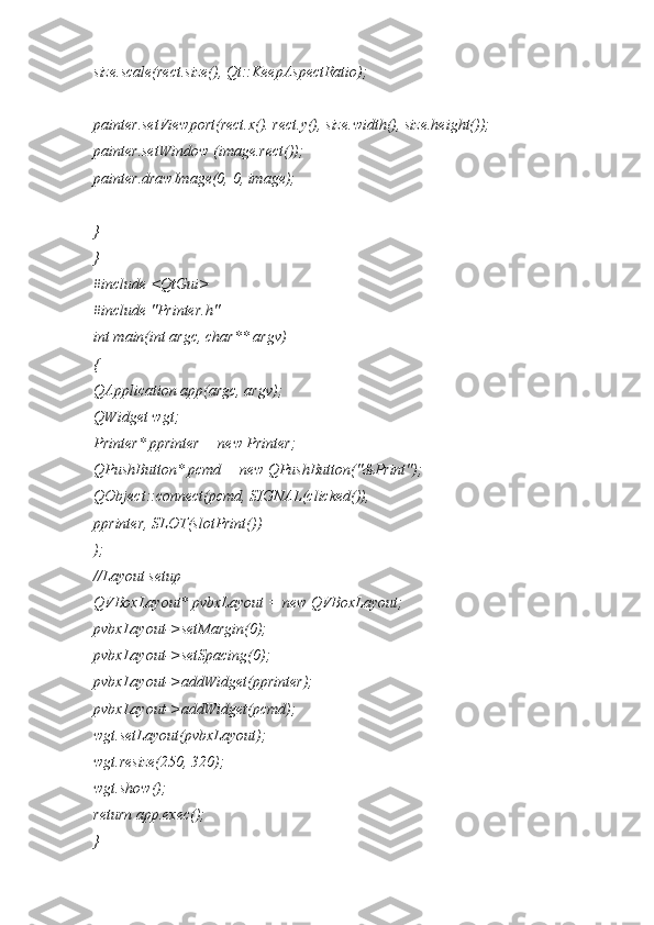 size.scale(rect.size(), Qt::KeepAspectRatio);
painter.setViewport(rect.x(). rect.y(), size.width(), size.height());
painter.setWindow (image.rect());
painter.drawImage(0, 0, image);
}
}
#include <QtGui>
#include "Printer.h"
int main(int argc, char** argv)
{
QApplication app(argc, argv);
QWidget wgt;
Printer* pprinter = new Printer;
QPushButton* pcmd = new QPushButton("&Print");
QObject::connect(pcmd, SIGNAL(clicked()),
pprinter, SLOT(slotPrint())
);
//Layout setup
QVBoxLayout* pvbxLayout = new QVBoxLayout;
pvbxLayout->setMargin(0);
pvbxLayout->setSpacing(0);
pvbxLayout->addWidget(pprinter);
pvbxLayout->addWidget(pcmd);
wgt.setLayout(pvbxLayout);
wgt.resize(250, 320);
wgt.show();
return app.exec();
} 