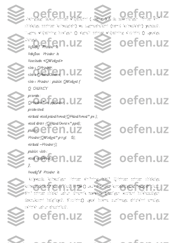 Listingdagi   dastur   printer   vidjetlarini   (Listing   5-6   da   tasvirlangan   Printer   sinf
ob'ektiga   pprinter   ko'rsatgichi)   va   tugmachalarni   (pcmd   ko'rsatkichi)   yaratadi.
Tugma   vidjetining   bosilgan   ()   signali   printer   vidjetining   slotPrint   ()   uyasiga
ulangan.
#ifndef _Printer_h_
#define _Printer_h_
#include <QWidget>
class QPrinter;
class QPaintDevice;
class Printer : public QWidget {
Q_OBJECT
private:
QPrinter* m_pprinter;
protected:
virtual void paintEvent(QPaintEvent* pe );
void draw (QPaintDevice* ppd);
public:
Printer(QWidget* pwgt = 0);
virtual ~Printer();
public slots:
void slotPrint();
};
#endif //_Printer_h_
Ro'yxatda   ko'rsatilgan   Printer   sinfining   ta'rifi   QPrinter   printer   ob'ektiga
ko'rsatgichni o'z ichiga oladi. Draw () usuli chizilgan kontekstiga ko'rsatgich oladi.
Sinf   printer   ob'ekti   uchun   dinamik   ravishda   ajratilgan   xotirani   bo'shatadigan
destruktorni   belgilaydi.   SlotPrint()   uyasi   bosma   qurilmaga   chiqishni   amalga
oshirish uchun chaqiriladi. 