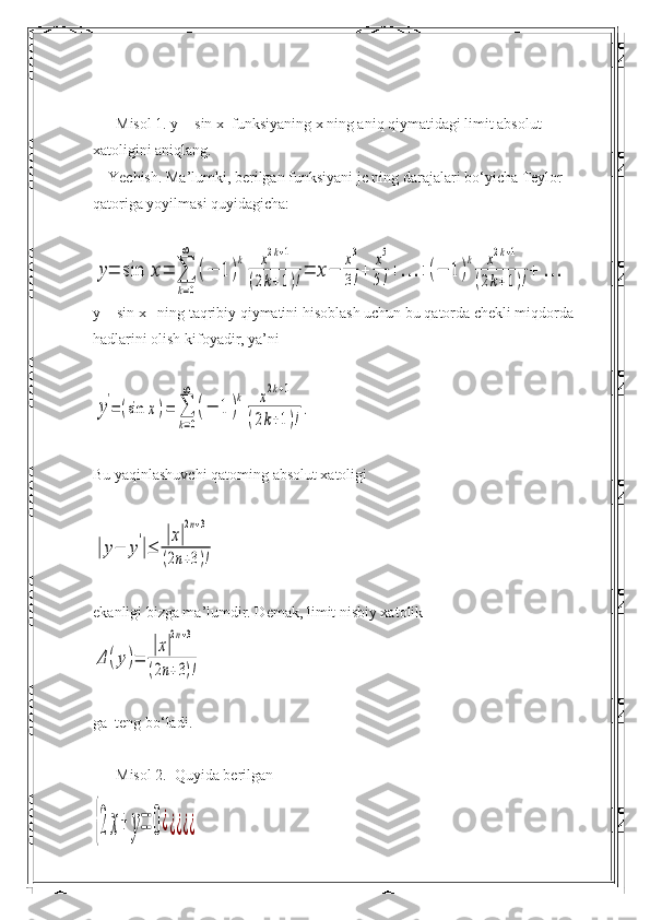       Misol 1. y = sin x  funksiyaning x ning aniq qiymatidagi limit absolut 
xatoligini aniqlang.
    Yechish. Ma’lumki, berilgan funksiyani jc ning darajalari bo‘yicha Teylor 
qatoriga yoyilmasi quyidagicha:y=	sin	x=	∑
k=0
∞	
(−	1	)
k	x2k+1	
(2k+1)!=	x−	
x3
3!+	
x5
5!+…	+	(−	1	)
k	x2k+1	
(2k+1)!+	…
y = sin x   ning taqribiy qiymatini hisoblash uchun bu qatorda chekli miqdorda 
hadlarini olish kifoyadir, ya’ni	
y
'
=	(sin	x)=	∑
k=0
∞	
(−	1	)
k	x2k+1	
(2k+1)!
.
Bu yaqinlashuvchi qatoming absolut xatoligi	
|y−	y
'
|≤	
|x|
2n+3	
(2n+3)!
ekanligi bizga ma’lumdir. Demak, limit nisbiy xatolik	
Δ	(y)=	
|x|
2n+3	
(2n+3)!
ga  teng bo‘ladi.
      Misol 2.  Quyida berilgan	
{2	x+	y=	0¿¿¿¿¿ 