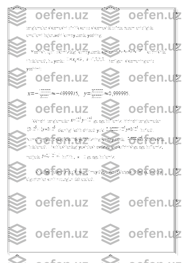 tenglamalar sistemasini o‘nlik sanoq sistemasida to‘rtta raqam aniqligida 
amallami bajaruvchi kompyuterda yeching.
    Yechish.  Qo‘l ostimizdagi kompyuterda sonlar  0,x1,x2,x3,x4⋅10	p    ko'rinishda 
ifodalanadi, bu yerda: 	
0≤	xi≤	9	,	i=	1,2,3,2	.  Berilgan  sistemaning aniq 
yechimi:	
x=	−	100000
20001	≈	−	4999975,	y=	200000
200001	≈	0	,999995	.
    Ikkinchi  tenglamadan	
x=	10	5y−10	5 ga ega bo‘lamiz. Birinchi tenglamadan	
(2⋅10	5+1)y=2⋅10	5
 ekanligi kelib chiqadi yoki 	0,200001	⋅10	6y=2⋅10	6  bo‘ladi. 
Noma'lum y oldidagi koeffitsiyent bizning kompyuterda  	
0,2000	⋅10	6  ko‘rinishda 
ifodalanadi. Hisoblashlardagi yaxhtlash evaziga shu ko‘rinishga ega bo‘lamiz, 
natijada 	
y=0,1	101=1  bo‘lib ,  x = 0 ga ega bo'lamiz.
        Ishlatilgan algoritm aqlbovar qilmaydigan xatoliklarga olib kelsa, bunday 
algoritrnlar sonli noturg'un deb ataladi. 