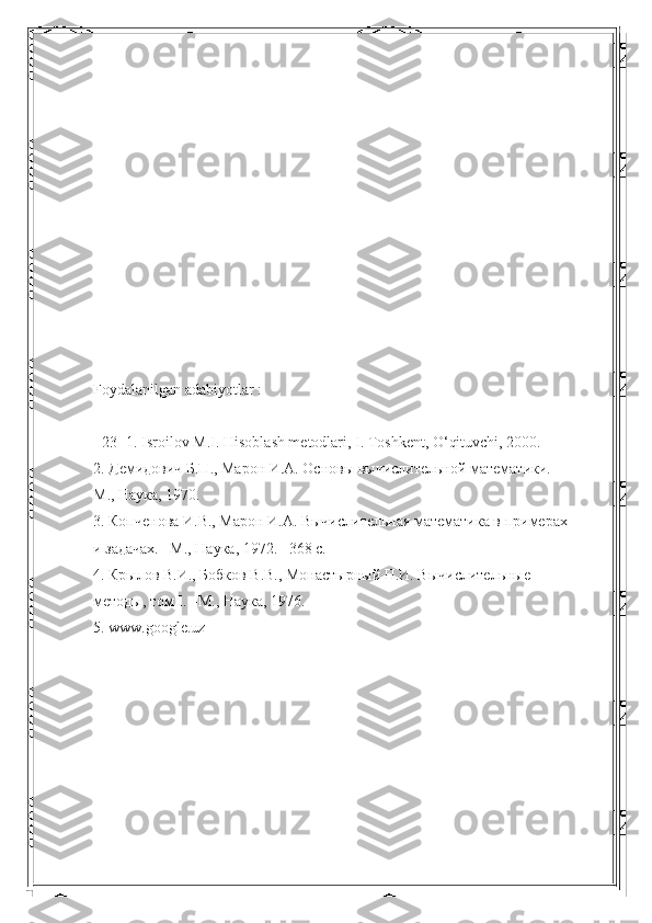 Foydalanilgan adabiyotlar :
- 23 -1. Isroilov M.I. Hisoblash metodlari, I. Toshkent, O‘qituvchi, 2000. 
2. Демидович Б.П., Марон И.А. Основы вычислительной математики. – 
М., Наука, 1970. 
3. Копченова И.В., Марон И.А. Вычислительная математика в примерах 
и задачах. –М., Наука, 1972. –368 с. 
4. Крылов В.И., Бобков В.В., Монастырный П.И. Вычислительные 
методы, том I. –М., Наука, 1976. 
5. www.google.uz 