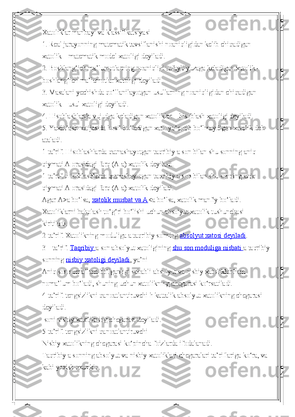 Xatoliklar manbayi va klassifikatsiyasi
1. Real jarayonning matematik tavsiflanishi noaniqligidan kelib chiqadigan 
xatolik – matematik model xatoligi deyiladi.
2. Boshlang‘ich ma’lumotlarning noaniqligi tufayli yuzaga keladigan xatolik – 
boshlang‘ich ma’lumotlar xatoligi deyiladi.
3. Masalani yechishda qo‘llanilayotgan usullarning noaniqligidan chiqadigan 
xatolik – usul xatoligi deyiladi.
4. Hisoblashlarda vujudga keladigan xatoliklar – hisoblash xatoligi deyiladi.
5. Yaxlitlash natijasida hosil bo‘ladigan xato yo‘qotib bo‘lmaydigan xatolik deb 
ataladi.
1-ta’rif. Hisoblashlarda qatnashayotgan taqribiy a son bilan shu sonning aniq 
qiymati A orasidagi farq (A-a) xatolik deyiladi.
1-ta’rif. Hisoblashlarda qatnashayotgan taqribiy a son bilan shu sonning aniq 
qiymati A orasidagi farq (A-a) xatolik deyiladi.
Agar A>a   bo‘lsa,   xatolik musbat va A <a   bo‘lsa, xatolik manfiy bo‘ladi. 
Xatoliklarni baholash to‘g‘ri bo‘lishi uchun absolyut xatolik tushunchasi 
kiritiladi.
2-ta’rif. Xatolikning moduliga   a   taqribiy sonning   absolyut xatosi deyiladi .
3 – ta’rif.   Taqribiy        a   son absolyut xatoligining   shu son moduliga nisbati        a   taqribiy
sonning   nisbiy xatoligi deyiladi , ya’ni
Aniq son noma’lum bo‘lganligi sababli absolyut va nisbiy xatoliklar ham 
noma’lum bo‘ladi, shuning uchun xatolikning chegarasi ko‘rsatiladi.
4-ta’rif. tengsizlikni qanoatlantiruvchi h kattalik absolyut xatolikning chegarasi 
deyiladi.
 soni nisbiy xatolikning chegarasi deyiladi. 
5-ta’rif. tengsizlikni qanoatlantiruvchi 
Nisbiy xatolikning chegarasi ko‘pincha foizlarda ifodalanadi.
Taqribiy a sonning absolyut va nisbiy xatoliklari chegaralari ta’riflariga ko‘ra, va 
kabi yozish mumkin. 