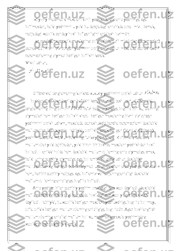        Ixtiyoriy matematik masalani sonli yechishda biz aniq yechimga ega 
bo‘lmasdan, balki yechimni u yoki bu darajadagi aniqhkda topa- miz. Demak, 
natijadagi xatolik qanday hosil bo‘lganligini aniqlash lozimdir.
       Har qanday matematik masalaning qo‘yilishida turli miqdorlar (parametrlar) 
qatnashadi. Bizni qiziqtirgan yechimni topishimiz uchun masalada qatnashuvchi 
parametrlaming qiymati berilgan bo‘lishi kerak.
Misol uchun,y'=	f(x,y)
       differensial tenglamaning konkret xususiy yechimini topish uchun 	
y(x0)=	y0  
— boshlang‘ich shart berilgan bo‘lishi kerak. Bundan tash- qari, differensial 
tenglamaning o‘ng tomoni 	
f(x,y)  ba’zi para- metrlarga bog‘liq bo‘lsa, ularning 
qiymatlari ham berilgan bo'lishi shart.  Berilgan masalaning bizni qiziqtirgan 
yechimini topish uchxm, masalada qatnashuvchi barcha parametrlami dastlabki 
ma'lumotlar deb ataymiz. Tabiiyki, topilishi kerak boTgan (bizni qiziqtirgan) 
yechim dastlabki maMumotlaming funksiyasi boTadi. Ko‘pincha dastlabki 
maTumotlar yoki tajribadan, yoki biron-bir boshqa masalani yechishdan hosil 
boTadi. Har ikki holda ham dastlabki maTumot- laming aniq qiymatiga emas, 
balki uning taqribiy qiymatiga ega boTamiz. Shuning uchun dastlabki 
maTumotlaming berilgan har bir qiymati uchun masalani aniq yechganimizda 
ham, baribir taqribiy natijaga ega bo‘lamiz va natijaning aniqligi dastlabki 
ma’lumot- laming aniqligiga bog‘liq bo‘ladi.
       Aniq yechim bilan taqribiy yechim orasidagi farq xato deyiladi. Dastlabki 
ma’lumotlaming noaniqligi natijasida hosil bo‘lgan xato yo'qotilmas xato 
deyiladi. Tabiiyki, bu xatolik berilgan masalani yechuvchiga bogTiq boTmay, 
to‘la-to‘kis berilgan maTumotlaming aniqligiga bogTiqdir. Agar boshlang‘ich 
maTumotlaming aniqligi ma’lum boTsa, matematik masala yechimining 
xatoligini baholay bilish kerak. 