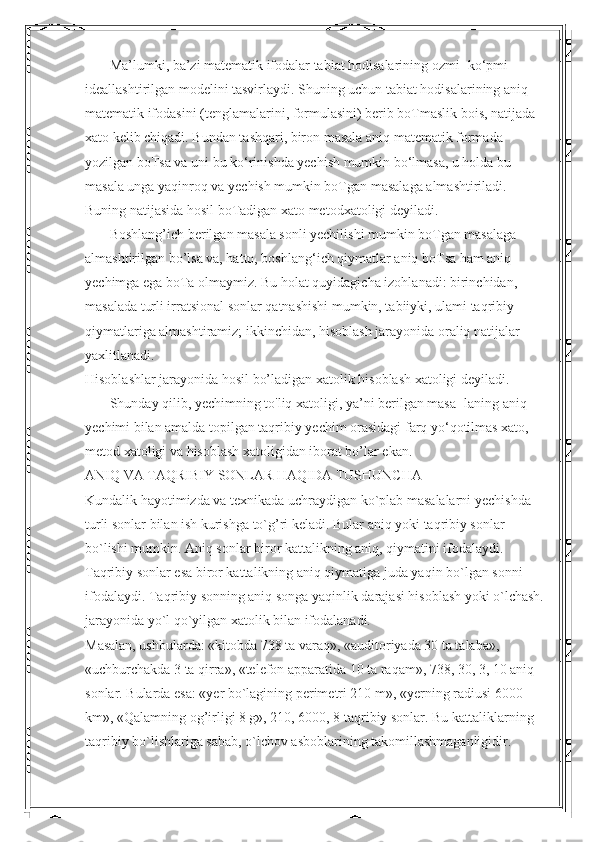        Ma’lumki, ba’zi matematik ifodalar tabiat hodisalarining ozmi- ko‘pmi 
ideallashtirilgan modelini tasvirlaydi. Shuning uchun tabiat hodisalarining aniq 
matematik ifodasini (tenglamalarini, formulasini) berib boTmaslik bois, natijada 
xato kelib chiqadi. Bundan tashqari, biron masala aniq matematik formada 
yozilgan boTsa va uni bu ko‘rinishda yechish mumkin bo‘lmasa, u holda bu 
masala unga yaqinroq va yechish mumkin boTgan masalaga almashtiriladi. 
Buning natijasida hosil boTadigan xato metodxatoligi deyiladi.
       Boshlang’ich berilgan masala sonli yechilishi mumkin boTgan masalaga 
almashtirilgan bo’lsa va, hatto, boshlang‘ich qiymatlar aniq boTsa ham aniq 
yechimga ega boTa olmaymiz. Bu holat quyidagicha izohlanadi: birinchidan, 
masalada turli irratsional sonlar qatnashishi mumkin, tabiiyki, ulami taqribiy 
qiymatlariga almashtiramiz; ikkinchidan, hisoblash jarayonida oraliq natijalar 
yaxlitlanadi. 
Hisoblashlar jarayonida hosil bo’ladigan xatolik hisoblash xatoligi deyiladi.
       Shunday qilib, yechimning to'liq xatoligi, ya’ni berilgan masa- laning aniq 
yechimi bilan amalda topilgan taqribiy yechim orasidagi farq yo‘qotilmas xato, 
metod xatoligi va hisoblash xatoligidan iborat bo’lar ekan.
ANIQ VA TAQRIBIY SONLAR HAQIDA TUSHUNCHA
Kundalik hayotimizda va texnikada uchraydigan ko`plab masalalarni yechishda 
turli sonlar bilan ish kurishga to`g’ri keladi. Bular aniq yoki taqribiy sonlar 
bo`lishi mumkin. Aniq sonlar biror kattalikning aniq, qiymatini ifodalaydi. 
Taqribiy sonlar esa biror kattalikning aniq qiymatiga juda yaqin bo`lgan sonni 
ifodalaydi. Taqribiy sonning aniq songa yaqinlik darajasi hisoblash yoki o`lchash.
jarayonida yo`l qo`yilgan xatolik bilan ifodalanadi.
Masalan, ushbularda: «kitobda 738 ta varaq», «auditoriyada 30 ta talaba», 
«uchburchakda 3 ta qirra», «telefon apparatida 10 ta raqam», 738, 30, 3, 10 aniq 
sonlar. Bularda esa: «yer bo`lagining perimetri 210 m», «yerning radiusi 6000 
km», «Qalamning og’irligi 8 g», 210, 6000, 8 taqribiy sonlar. Bu kattaliklarning 
taqribiy bo`lishlariga sabab, o`lchov asboblarining takomillashmaganligidir.  