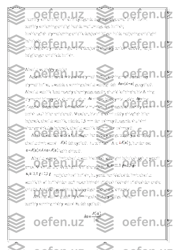 Taqribiy sonlar bilan ish ko’rilayotganda quyidagilarga amal qilish lozim:
taqribiy sonlarning aniqligi haqida ma`lumotga ega bo`lish;
boshlang’ich qiymatlarning aniqlik darajasini bilgan holda natijaning aniqligini 
baholash;
boshlangich qiymatlarning aniqlik darajasini shunday tanlash kerakki, natija 
belgilangan aniqlikda bo`lsin.
Absolut va nisbiy xatolar
    Agar A - biror miqdoming aniq qiymati bo‘lib, a uning ma’lum taqribiy 
qiymati bo‘lsa, u vaqtda a sonning absolut xatotigi deb Δa	=|A−a| ga aytiladi. 
Absolut xatolik faqat nazariy ahamiyatga egadir, chunki ko‘pincha biz A ning 
qiymatini bilmaymiz, shuning uchun 	
Δa ni ham bilmaymiz.  Lekin 	Δa ning 
o‘zgarish chegaralarini ko‘rsatishimiz mumkin. Bu chegaralar taqribiy a sonni 
topish usuli bilan aniqlanadi. Masalan, biz o‘lchashni oddiy chizg‘ich bilan 
bajarsak, absolut xatolik, odatda, 0,5 mm dan oshmaydi, agarda shu ishni 
shtangensirkulda bajarsak, absolut xatolik 0,1 mm dan oshmaydi.
      Absolut xatodan kichik bo‘lmagan har qanday songa taqribiy a sonning 
absolut timit xatosi   	
Δ(a) deb aytiladi.  Bu ta'rifdan | A-a|	¿Δ(a) ), bundan esa	
a−	Δ(a)≤	A≤a+Δ(a)
kelib chiqadi.
      Absolut xato va limit absolut xato hisoblash xatoligini baholash uchun yetarli 
emas. Misol uchun, ikkita og'irlik o‘lchanganda  	
m1=100	,2g±	0,2	g	
m1=12	,6g±	0,2	g
  natijalar hosil bo‘lsin, bu yerda har ikkalasida limit absolut 
xatolik bh xil bo‘lishidan qat’i nazar birinchi o‘lchash ikkinchi o‘lchashdan ancha
aniqdir. Aniqlikni yaxshiroq baholaydigan tushuncha kiritamiz.
        Absolut xatoning taqribiy sonning absolut qiymatiga nisbati
taqribiy sonning nisbiy xatosi 8a deb aytiladi:	
δa	=	
Δ(a)	
|a| 