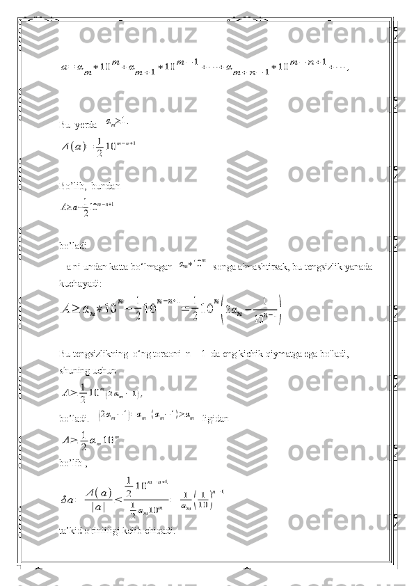 a=	αm	∗	10	m	+	αm	+1∗	10	m	−	1+	⋯	+	α	m	+	n−	1∗	10	m	−	n+	1+	⋯	,Bu  yerda   	
αm≥1.	
Δ	(a	)=	1
2	10	m−n+1
Bo’lib,  bundan	
A≥a−1
210	m−n+1
bo’ladi.
   a ni undan katta bo‘lmagan  	
αm∗10	m   songa almashtirsak, bu tengsizlik yanada 
kuchayadi:	
A	≥	α	m∗	10	
m
−	
1
2	10	
m−n+1
=	
1
2	10	
m
(2αm−	
1	
10	n−1)
Bu tengsizlikning  o‘ng toraoni  n = 1  da eng kichik qiymatga ega bo'ladi, 
shuning uchun	
A	≥	1
2	10	m(2αm−	1),
bo’ladi.   	
(2αm−1)=αm+(αm−1)≥αm   ligidan	
A	≥	1
2	αm10	m
bo’lib ,	
δa	=	
Δ	(a	)	
|a|	
≤	
1
2	
10	m−n+1	
1
2	αm10	m	=	1
αm(	
1
10	)
n−1
ta’kid o'rinliligi kelib chiqadi. 