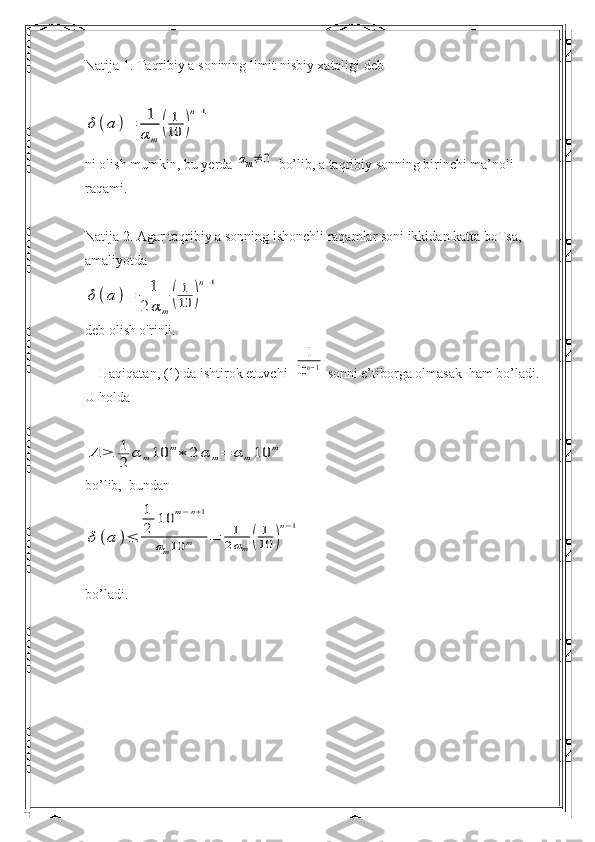 Natija 1. Taqribiy a sonining limit nisbiy xatoligi debδ	(a	)=	1
α	m	
(	
1
10	)
n−1
ni olish mumkin, bu yerda 	
αm≠	0  bo’lib, a taqribiy sonning birinchi ma’noli 
raqami.
Natija 2. Agar taqribiy a sonning ishonchli raqamlar soni ikkidan katta boTsa, 
amaliyotda	
δ	(a	)=	1
2	αm	
(	
1
10	)
n−1
deb olish o'rinli.
    Haqiqatan, (1) da ishtirok etuvchi  	
1
10n−1  sonni e’tiborga olmasak  ham bo’ladi. 
U holda	
A	≥	1
2	α	m10	m∗	2	α	m=	α	m10	m
bo’lib,  bundan	
δ	(a	)≤	
1
2	
10	m−n+1	
αm10	m	=	1
2αm	(	
1
10	)
n−1
bo’ladi. 