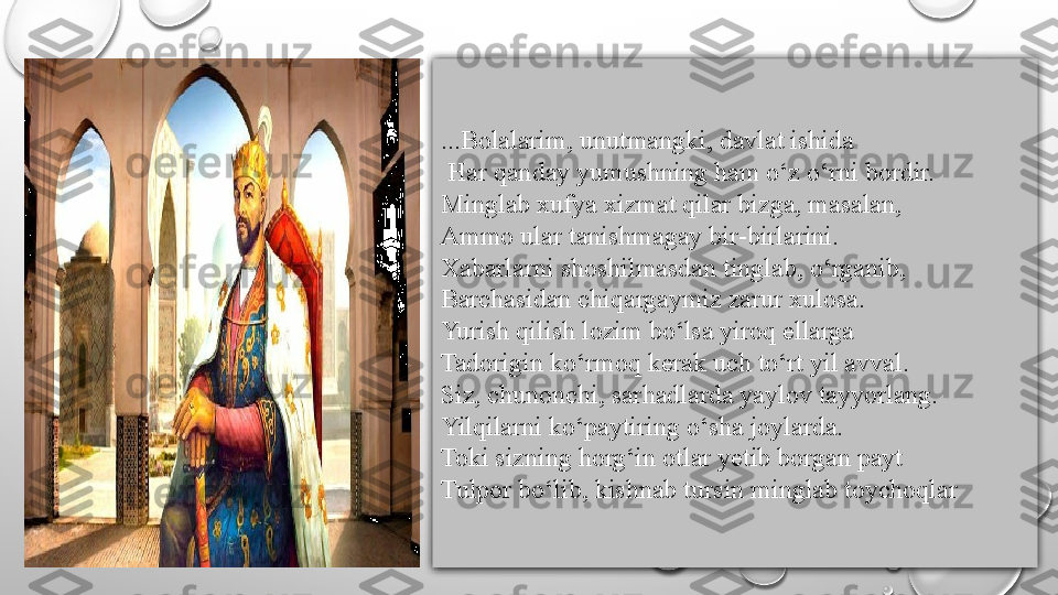 ...Bolalarim, unutmangki, davlat ishida
  Har qanday yumushning ham o‘z o‘rni bordir. 
Minglab xufya xizmat qilar bizga, masalan, 
Ammo ular tanishmagay bir-birlarini. 
Xabarlarni shoshilmasdan tinglab, o‘rganib, 
Barchasidan chiqargaymiz zarur xulosa.
Yurish qilish lozim bo‘lsa yiroq ellarga 
Tadorigin ko‘rmoq kerak uch to‘rt yil avval. 
Siz, chunonchi, sarhadlarda yaylov tayyorlang. 
Yilqilarni ko‘paytiring o‘sha joylarda. 
Toki sizning horg‘in otlar yetib borgan payt 
Tulpor bo‘lib, kishnab tursin minglab toychoqlar 