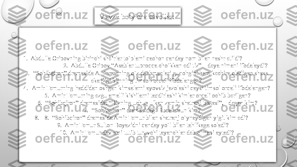   1.  Abdulla Oripovning birinchi she’rlar to`plami qachon qanday nom bilan nashr etildi?                     
                        2.  Abdulla Oripov “Asablar tuproqqa cho`kkan edi tiz” – deya nimani ifodalaydi? 
3. “ Sohibqiron” dramasida A. Temurning o`z dushmanlari gunohgini ham kechira oladigan shaxs  
ekanligi kimning timsoli orqali ifodalangan?       
4. Amir Temurning haddidan oshgan kimsalarni ayovsiz jazolashi qaysi timsol orqali ifodalangan? 
  5.  Amir Temurning ezgu amalli kishilarni taqdirlashi kimlar orqali ochib berilgan? 
  6.  “Sohibqiron” dramasida: “Bizning uchun ulkan zamin shatranj taxtasi”, - degan kim? 
7. “ Sohibqiron” dramasidagi Buqalamun kim?       
8.   8.  “Sohibqiron” dramasida Amir Temur bilan shatranj o`ynaydigan yigit kim edi?        
  9.  Amir Temur Sulton Boyazidni qanday yo`l bilan tahlikaga soladi?       
10.  Amir Temur davlatni tutib turuvchi tayanchlar deb nimani aytadi?  Mavzu bo‘yicha savollar:  