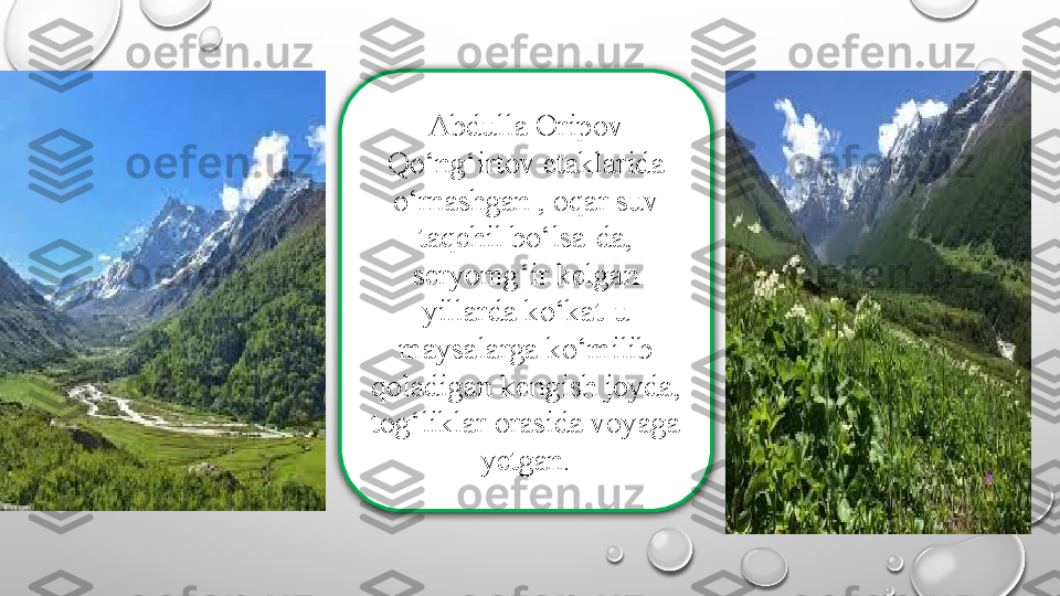 Abdulla Oripov 
Qo‘ng‘irtov etaklarida 
o‘rnashgan , oqar suv 
taqchil bo‘lsa-da, 
seryomg‘ir kelgan 
yillarda ko‘kat-u 
maysalarga ko‘milib 
qoladigan kengish joyda, 
tog‘liklar orasida voyaga 
yetgan. 