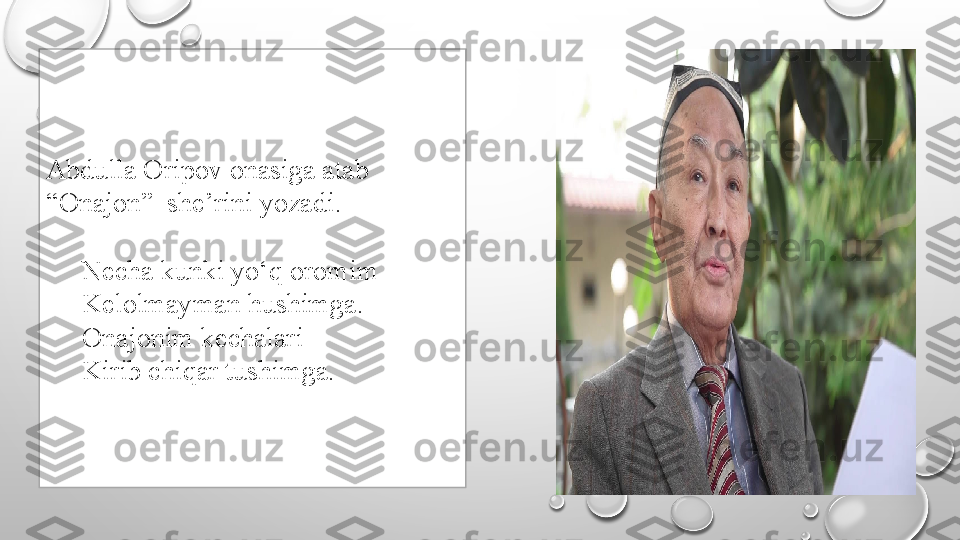 Abdulla Oripov onasiga atab 
“Onajon”  she’rini yozadi.
 
Necha kunki yo‘q oromim
Kelolmayman hushimga.
Onajonim kechalari
Kirib chiqar tushimga. 