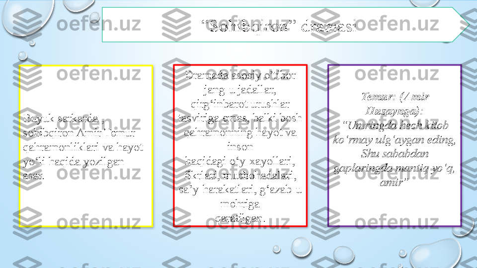 “ Sohibqiron” dramasi 
Buyuk sarkarda , 
sohibqiron Amir Temur 
qahramonliklari va hayot 
yo‘li haqida yozilgan 
asar.  Temur: (Amir 
Husaynga):
“ Umringda hech kitob 
ko‘rmay ulg‘aygan eding,
Shu sababdan 
gaplaringda mantiq yo‘q, 
amir”Dramada asosiy e’tibor 
jang-u jadallar,
qirg‘inbarot urushlar 
tasviriga emas, balki bosh 
qahramonning hayot va 
inson
haqidagi o‘y-xayollari, 
fikrlari, mushohadalari, 
sa’y-harakatlari, g‘azab-u 
mehriga
qaratilgan.    