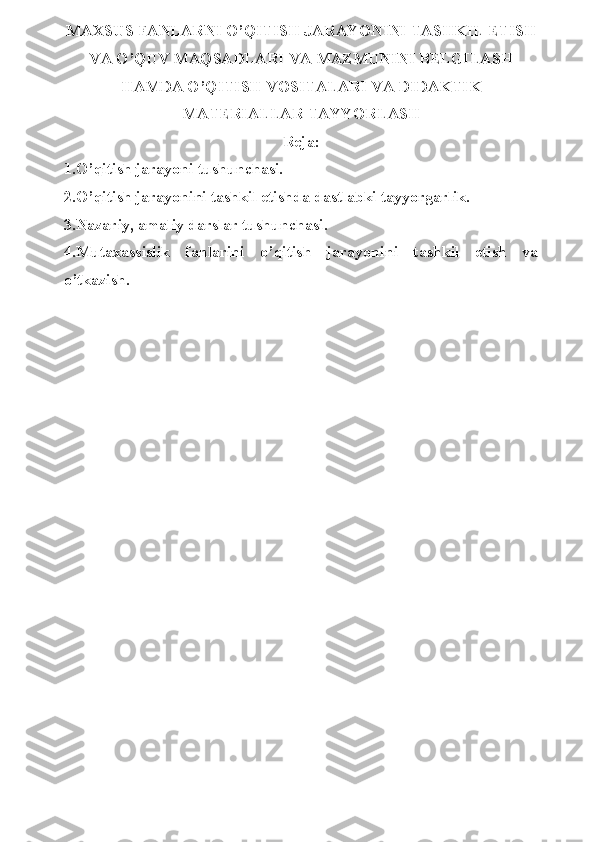 MAXSUS FANLARNI O’QITISH JARAYONINI TASHKIL ETISH
VA O’QUV MAQSADLARI VA MAZMUNINI BELGILASH
HAMDA O’QITISH VOSITALARI VA DIDAKTIK
MATERIALLAR TAYYORLASH
Reja:
1.O’qitish jarayoni tushunchasi. 
2.O’qitish jarayonini tashkil etishda dastlabki tayyorgarlik.
3.Nazariy, amaliy darslar tushunchasi.
4.Mutaxassislik   fanlarini   o’qitish   jarayonini   tashkil   etish   va
o’tkazish. 