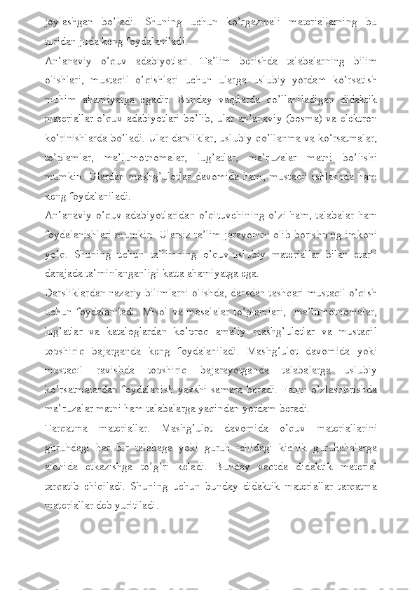 joylashgan   bo’ladi.   Shuning   uchun   ko’rgazmali   materiallarning   bu
turidan juda keng foydalaniladi. 
An’anaviy   o’quv   adabiyotlari.   Ta’lim   berishda   talabalarning   bilim
olishlari,   mustaqil   o’qishlari   uchun   ularga   uslubiy   yordam   ko’rsatish
muhim   ahamiyatga   egadir.   Bunday   vaqtlarda   qo’llaniladigan   didaktik
materiallar o’quv adabiyotlari bo’lib, ular an’anaviy (bosma) va elektron
ko’rinishlarda bo’ladi. Ular darsliklar, uslubiy qo’llanma va ko’rsatmalar,
to’plamlar,   ma’lumotnomalar,   lug’atlar,   ma’ruzalar   matni   bo’lishi
mumkin.   Ulardan  mashg’ulotlar   davomida   ham,  mustaqil   ishlashda   ham
keng foydalaniladi. 
An’anaviy o’quv adabiyotlaridan o’qituvchining o’zi ham, talabalar ham
foydalanishlari mumkin. Ularsiz ta’lim jarayonini olib borishning imkoni
yo’q.   Shuning   uchun   ta’limning   o’quv-uslubiy   materiallar   bilan   etarli
darajada ta’minlanganligi katta ahamiyatga ega.
Darsliklardan nazariy bilimlarni olishda, darsdan tashqari mustaqil o’qish
uchun  foydalaniladi.   Misol  va  masalalar   to’plamlari,    ma’lumotnomalar,
lug’atlar   va   kataloglardan   ko’proq   amaliy   mashg’ulotlar   va   mustaqil
topshiriq   bajarganda   keng   foydalaniladi.   Mashg’ulot   davomida   yoki
mustaqil   ravishda   topshiriq   bajarayotganda   talabalarga   uslubiy
ko’rsatmalardan   foydalanish   yaxshi   samara   beradi.   Fanni   o’zlashtirishda
ma’ruzalar matni ham talabalarga yaqindan yordam beradi.
Tarqatma   materiallar.   Mashg’ulot   davomida   o’quv   materiallarini
guruhdagi   har   bir   talabaga   yoki   guruh   ichidagi   kichik   guruhchalarga
alohida   etkazishga   to’g’ri   keladi.   Bunday   vaqtda   didaktik   material
tarqatib   chiqiladi.   Shuning   uchun   bunday   didaktik   materiallar   tarqatma
materiallar deb yuritiladi.  