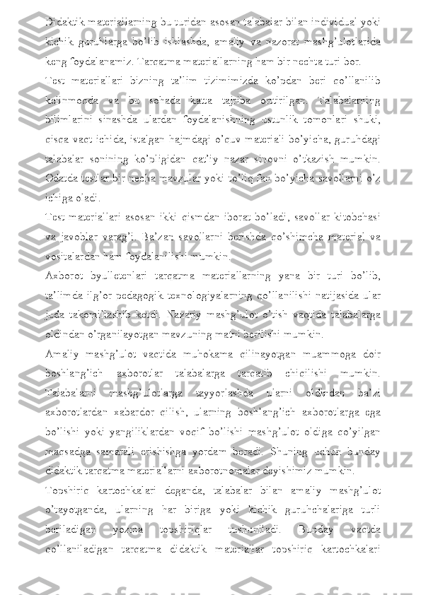 Didaktik materiallarning bu turidan asosan talabalar bilan individual yoki
kichik   guruhlarga   bo’lib   ishlashda,   amaliy   va   nazorat   mashg’ulotlarida
keng foydalanamiz. Tarqatma materiallarning ham bir nechta turi bor. 
Test   materiallari   bizning   ta’lim   tizimimizda   ko’pdan   beri   qo’llanilib
kelinmoqda   va   bu   sohada   katta   tajriba   orttirilgan.   Talabalarning
bilimlarini   sinashda   ulardan   foydalanishning   ustunlik   tomonlari   shuki,
qisqa vaqt ichida, istalgan hajmdagi o’quv materiali bo’yicha, guruhdagi
talabalar   sonining   ko’pligidan   qat’iy   nazar   sinovni   o’tkazish   mumkin.
Odatda testlar bir necha mavzular yoki to’liq fan bo’yicha savollarni o’z
ichiga oladi.
Test   materiallari   asosan   ikki   qismdan   iborat   bo’ladi,   savollar   kitobchasi
va   javoblar   varag’i.   Ba’zan   savollarni   berishda   qo’shimcha   material   va
vositalardan ham foydalanilishi mumkin. 
Axborot   byulletenlari   tarqatma   materiallarning   yana   bir   turi   bo’lib,
ta’limda   ilg’or   pedagogik   texnologiyalarning   qo’llanilishi   natijasida   ular
juda   takomillashib   ketdi.   Nazariy   mashg’ulot   o’tish   vaqtida   talabalarga
oldindan o’rganilayotgan mavzuning matni berilishi mumkin. 
Amaliy   mashg’ulot   vaqtida   muhokama   qilinayotgan   muammoga   doir
boshlang’ich   axborotlar   talabalarga   tarqatib   chiqilishi   mumkin.
Talabalarni   mashg’ulotlarga   tayyorlashda   ularni   oldindan   ba’zi
axborotlardan   xabardor   qilish,   ularning   boshlang’ich   axborotlarga   ega
bo’lishi   yoki   yangiliklardan   voqif   bo’lishi   mashg’ulot   oldiga   qo’yilgan
maqsadga   samarali   erishishga   yordam   beradi.   Shuning   uchun   bunday
didaktik tarqatma materiallarni axborotnomalar deyishimiz mumkin. 
Topshiriq   kartochkalari   deganda,   talabalar   bilan   amaliy   mashg’ulot
o’tayotganda,   ularning   har   biriga   yoki   kichik   guruhchalariga   turli
beriladigan   yozma   topshiriqlar   tushuniladi.   Bunday   vaqtda
qo’llaniladigan   tarqatma   didaktik   materiallar   topshiriq   kartochkalari 