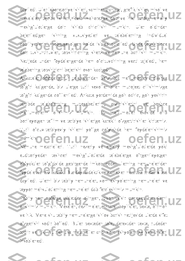 deyiladi. Ular laboratoriya ishlari, seminar treningi, grafik ishlar, misol va
masalalar,   tajriba   ishlari,   kasb   mahoratiga   doir   va   h.k.   turdagi   amaliy
mashg’ulotlarga   doir   ishlab   chiqilishi   mumkin.   Ular   oldindan
bajariladigan   ishning   xususiyatlari   va   talabalarning   individual
qobiliyatlarini   inobatga   olgan   holda   ishlab   chiqiladi.   Unda   topshiriqqa
doir   tushuntiruvlar,   topshiriqning   sharti   va   namuna   berilishi   mumkin.
Natijada   undan   foydalanganda   ham   o’qituvchining   vaqti   tejaladi,   ham
talabaning topshiriqni bajarishi oson kechadi. 
Anketalar   odatda   guruh   talabalaridan   ba’zi   bir   ma’lumotlarni   olishga
to’g’ri   kelganda,   biz   ularga   turli   savollar   bilan   murojaat   qilishimizga
to’g’ri  kelganda  qo’llaniladi.  Anketa yordamida  goh ochiq,  goh yashirin
tartibda   talabalarning   munosabatlarini,   qiziqishlarini   va   boshqa
ma’lumotlarni   olishimiz   mumkin.   Bu   ma’lumotlar   asosida   olib
borilayotgan   ta’lim   va   tarbiya   ishlariga   kerakli   o’zgartirishlar   kiritamiz.
Turli   o’quv-tarbiyaviy   ishlarni   yo’lga   qo’yishda   ham   foydalanishimiz
mumkin.
Namuna   materiallari.   Turli   nazariy   va   amaliy   mashg’ulotlarda   yoki
auditoriyadan   tashqari   mashg’ulotlarda   talabalarga   o’rganilayotgan
ob’yektlar   to’g’risida   gapirganda   imkon   qadar   ularning   namunalaridan
foydalanshimiz   kerak.   Bunday   didaktik   materiallar   namuna   materiallari
deyiladi.   Ularni   biz   tabiiy   namunalar,   xom   ashyolarning   namunalari   va
tayyor mahsulotlarning namunalari deb farqlashimiz mumkin. 
Tabiiy   namunalarga   tabiatdan   olingan,   inson   ta’sir   etmagan   narsalarni
olishimiz mumkin. Masalan, qazilmalar, mineral boyliklar, paxta, o’rmon
va h.k. Mana shu tabiiy namunalarga ishlov berish natijasida ularda sifat
o’zgarishi   sodir   bo’ladi.   Bular   paxtadan   tola,   daraxtdan   taxta,   rudadan
temir   va   h.k.   Bu   namuna   materiallar   endi   xom   ashyolarning   namunalari
hisoblanadi.  