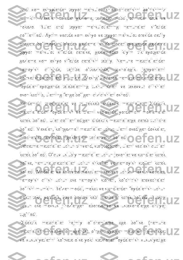 Endi   xom   ashyolardan   tayyor   mahsulot   ishlab   chiqarishni   ko’rishimiz
mumkin.   Masalan:   toladan   gazlama,   taxtadan   mebel,   temirdan   detal   va
hokazo.   Bular   endi   tayyor   mahsulotlarning   namunalari   sifatida
qo’llaniladi. Ayrim vaqtda xom ashyo va tayyor mahsulot orasida qat’iy
chegara   bo’lmaydi.   Toladan   gazlama   ishlab   chiqarilayotganda   gazlama
tayyor   mahsulot   sifatida   qaralsa,   gazlamadan   kiyim   tikilayotganda
gazlama   xom   ashyo   sifatida   qaralishi   tabiiy.   Namuna   materiallaridan
namoyish   qilishda,   tajriba   o’tkazishda,   texnologik   jarayonlarni
ko’rsatishda   qo’llash   mumkin.   Mashg’ulotlarda   namuna   materiallardan
foydalanilayotganda   talabalarning   tushunishlari   va   tasavvur   qilishlari
oson kechib, ularning fanga bo’lgan  qiziqishlari oshadi. 
Yordamchi   moslamalar   va   murakkab   didaktik   materiallar.   Didaktik
materiallardan   foydalanish   va   ularni   saqlashda   yordamchi   moslamalar
kerak   bo’ladi.   Ular   qo’llaniladigan   didaktik   materiallarga   qarab   turlicha
bo’ladi. Masalan, ko’rgazmali materiallar uchun ularni osadigan doskalar,
flipchartlar, ramkalar, ilgaklar, sim torlar zarur bo’ladi. 
Tarqatma materiallar uchun pinvand, stol, lototron, ularni saqlash qutilari
kerak bo’ladi. O’quv uslubiy materiallar uchun javonlar va stendlar kerak
bo’lsa,   namuna   materiallari   uchun   shkaflar   va   namoyish   stollari   kerak
bo’ladi. Modellar va ko’chma maketlarni saqlash uchun maxsus xonalar,
namoyish   qilish   uchun   esa   namoyish   stollari,   ko’chirish   aravachalari
bo’lishi mumkin. Ba’zan model, maket va stendlardan foydalanish uchun
elektr   toki,   yonilg’i,   havo   bosimi   kabi   manbalar   kerak   bo’ladi.   Buning
uchun   esa   maxsus   jihozlangan   laboratoriya   va   ustaxonalarga   ehtiyoj
tug’iladi.  
Didaktik   materiallar   hajmiy   o’lchamlarga   ega   bo’lsa   (namuna
materiallarini   hisobga   olmaganda),   o’rganilayotgan   materialning   harakat
va   xususiyatlarini   ko’rsata   olsa   yoki   statsionar   foydalanish   xususiyatiga 