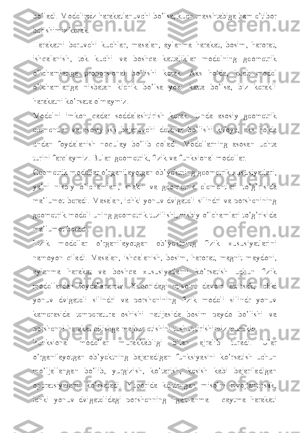 bo’ladi. Modelimiz harakatlanuvchi bo’lsa, kuch masshtabiga ham e’tibor
berishimiz kerak. 
Harakatni   beruvchi   kuchlar,   masalan,   aylanma   harakat,   bosim,   harorat,
ishqalanish,   tok   kuchi   va   boshqa   kattaliklar   modelning   geometrik
o’lchamlariga   proporsional   bo’lishi   kerak.   Aks   holda,   kuch   model
o’lchamlariga   nisbatan   kichik   bo’lsa   yoki   katta   bo’lsa,   biz   kerakli
harakatni ko’rsata olmaymiz. 
Modelni   imkon   qadar   soddalashtirish   kerak.   Unda   asosiy   geometrik
elementlar   va   asosiy   ish   bajaruvchi   detallar   bo’lishi   kifoya,   aks   holda
undan   foydalanish   noqulay   bo’lib   qoladi.   Modellarning   asosan   uchta
turini farqlaymiz. Bular  geometrik, fizik va funksional modellar. 
Geometrik modellar o’rganilayotgan ob’yektning geometrik xususiyatlari,
ya’ni   nisbiy   o’lchamlari,   shakli   va   geometrik   elementlari   to’g’risida
ma’lumot beradi. Masalan, ichki yonuv dvigateli silindri va porshenining
geometrik modeli uning geometrik tuzilishi, nisbiy o’lchamlari to’g’risida
ma’lumot beradi. 
Fizik   modellar   o’rganilayotgan   ob’yektning   fizik   xususiyatlarini
namoyon   qiladi.   Masalan,   ishqalanish,   bosim,   harorat,   magnit   maydoni,
aylanma   harakat   va   boshqa   xususiyatlarni   ko’rsatish   uchun   fizik
modellardan   foydalanamiz.   Yuqoridagi   misolni   davom   ettirsak,   ichki
yonuv   dvigateli   silindri   va   porshenining   fizik   modeli   silindr   yonuv
kamerasida   temperatura   oshishi   natijasida   bosim   paydo   bo’lishi   va
porshenni harakat qilishga majbur etishini tushuntirishimiz mumkin. 
Funksional   modellar   murakkabligi   bilan   ajralib   turadi.   Ular
o’rganilayotgan   ob’yektning   bajaradigan   funksiyasini   ko’rsatish   uchun
mo’ljallangan   bo’lib,   yurgizish,   ko’tarish,   kesish   kabi   bajariladigan
operatsiyalarni   ko’rsatadi.   Yuqorida   keltirilgan   misolni   rivojlantirsak,
ichki   yonuv   dvigatelidagi   porshenning   ilgarilanma   –   qaytma   harakati 