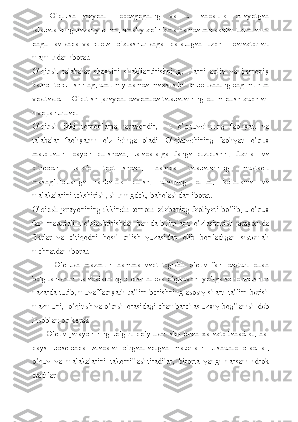 O’qitish   jarayoni   –   pedagogning     va     u     rahbarlik     qilayotgan
talabalarning nazariy bilim, amaliy ko’nikma hamda malakalar tizimlarini
ongli   ravishda   va   puxta     o’zlashtirishga     qaratilgan     izchil     xarakterlari
majmuidan iborat.
O’qitish   talabalar   shaxsini   shakllantirishning,   ularni   aqliy   va   jismoniy
kamol toptirishning, umumiy hamda maxsus bilim berishning eng muhim
vositasidir.  O’qitish jarayoni davomida talabalarning bilim olish kuchlari
rivojlantiriladi.
O’qitish   ikki   tomonlama   jarayondir,     u   o’qituvchining   faoliyati   va
talabalar   faoliyatini   o’z   ichiga   oladi.   O’qituvchining   faoliyati   o’quv
materialini   bayon   qilishdan,   talabalarga   fanga   qiziqishni,   fikrlar   va
e’tiqodni   tarkib   toptirishdan,   hamda   talabalarning   mustaqil
mashg’ulotlariga   rahbarlik   qilish,   ularning   bilim,   ko’nikma   va
malakalarini tekshirish, shuningdek, baholashdan iborat.
O’qitish jarayonining ikkinchi tomoni talabaning faoliyati bo’lib, u o’quv
fani materialini o’zlashtirishdan hamda bilimlarni o’zlashtirish jarayonida
fikrlar   va   e’tiqodni   hosil   qilish   yuzasidan   olib   boriladigan   sistemali
mehnatdan iborat.
            O’qitish   mazmuni   hamma   vaqt   tegishli   o’quv   fani   dasturi   bilan
belgilanishini, talabalarning o’qishini esa o’qituvchi yo’lga solib turishini
nazarda tutib, muvaffaqiyatli ta’lim berishning asosiy sharti ta’lim berish
mazmuni,  o’qitish va o’qish orasidagi chambarchas uzviy bog’lanish deb
hisoblamoq kerak. 
          O’quv  jarayonining  to’g’ri   qo’yilishi   shu  bilan   xarakterlanadiki,  har
qaysi   bosqichda   talabalar   o’rganiladigan   materialni   tushunib   oladilar,
o’quv   va   malakalarini   takomillashtiradilar,   birorta   yangi   narsani   idrok
etadilar. 