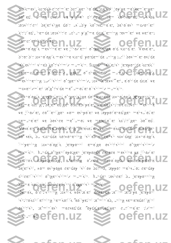 birikmasi, kerakli qirqimlar berilgan holda, tegishli joyiga mahkamlangan
bo’ladi.   Uning   eskizi   va   yig’ish   chizmasi   ham   ko’rsatiladi.   Ushbu
topshiriqni   bajarishga   doir   uslubiy   ko’rsatmalar,   baholash   mezonlari
kiritiladi,  hamda topshiriq  uchun yig’ma detallarning rasmlari  va variant
nomerlari keltiriladi. 
Texnologik   mashinalar   va   jihozlarni   o’rganishga   oid   stendlar.   Masalan,
biror bir texnologik mashina stendi yordamida uning turli bosimlar ostida
ishlashini sinab ko’rishimiz mumkin. Stendni ishlatish jarayonida kerakli
parametrlarni   olishimiz   yoki   o’lchashimiz   mumkin.   Texnologik
mashinaning   tuzilishini   o’rganishimiz,   texnik   tavsiflari,   alohida   detal   va
mexanizmlari to’g’risida ma’lumotlar olishimiz mumkin. 
Texnologik jarayonlarni o’rganishga doir stendda texnologik jarayonning
ketma-ketligi, bajariladigan operatsiyalar, ularda ishtirok etuvchi mashina
va   jihozlar,   qo’llanilgan   xom   ashyolar   va   tayyorlanadigan   mahsulotlar
namunalari   va   boshqa   ma’lumot   va   materiallar   keltirilgan   bo’ladi.
Masalan,   konserva   zavodining   harakatlanuvchi   maket-stendini   oladigan
bo’lsak,   bu   stendda   korxonaning   ishlab   chiqarish   sexidagi   texnologik
liniyaning   texnologik   jarayonni   amalga   oshirishini   o’rganishimiz
mumkin.   Bunda   o’rganilayotgan   jarayonda   qanaqa   mashina   va   jihozlar
ishtirok   etayotganligi,   ularning   o’zaro   texnologik   operatsiyalarni
bajarishi,   xom-ashyoga   qanday   ishlov   berilib,   tayyor   mahsulot   qanday
chiqarilishini   o’rganishimiz   mumkin.   Bundan   tashqari   bu   jarayonning
ketma-ketligini boshqarishni o’rganish mumkin.
Demak,   o’qitishning   t е xnik   vositalari   d е ganda   ta’lim-tarbiya   jarayoni
ishtirokchilarining hamkorlik faoliyatini ta’minlab, uning samaradorligini
oshirish,   ta’minlash   maqsadida   foydalaniladigan   qurilmalar   tizimi
tushuniladi. 