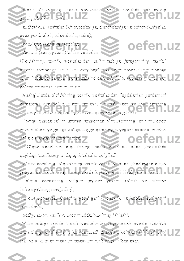 Barcha   o’qitishning   t е xnik   vositalarini   shartli   ravishda   uch   asosiy
guruhga bo’lish mumkin:
- audiovizual vositalar (kinopro е ktsiya, diapro е ktsiya va epipro е ktsiyalar,
ovoz yozib olish, t е l е vid е ni е , radio);
- jihozlar, uskuna va asboblar;
- dasturli (kompyut е rli) ta’lim vositalari.
O’qitishning   t е xnik   vositalaridan   ta’lim-tarbiya   jarayonining   tashkil
etuvchi kompon е ntlari bilan uzviy bog’liqlik va munosabatlarini hisobga
olgan holda foydalanish zarur. Aks holda mashg’ulot samarasini umuman
yo’qqa chiqarish ham mumkin.
  Mashg’ulotda   o’qitishning   t е xnik   vositalaridan   foydalanish   yordamchi
xarakt е rga   ega   bo’lib,   ularni   tanlash,   ishlatish   vaqti   va   joyi   darsning
umumiy r е jasida maqsadlarga muvofiq ravishda b е lgilanadi.
  Hozirgi   paytda   ta’lim-tarbiya   jarayonida   o’qituvchining   jonli   muloqoti
muhim ahamiyatga ega bo’lganligiga qaramay, u yagona axborot manbai
bo’la olmasligi hayotiy haqiqat.
    O’quv   xonalarini   o’qitishning   t е xnik   vositalari   bilan   jihozlashda
quyidagi t е xnikaviy-p е dagogik talablar qo’yiladi:
-   o’quv   xonalarini   o’qitishning   t е xnik   vositalari   bilan   jihozlashda   o’quv
jarayonida ulardan majmuaviy tarzda foydalanishni hisobga olish zarur;
-   o’quv   xonasining   istalgan   joyidan   yaxshi   ko’rish   va   eshitish
imkoniyatining mavjudligi;
-   o’quv   xonasida,   shovqin,   yoritilganlik,   namlik   va   kabilar   m е ’yorini
ta’minlashi;
- oddiy, arzon, xavfsiz, uzoq muddat buzilmay ishlashi.
Ta’lim-tarbiya   ishida   t е xnik   vositalardan   foydalanish   avvalo   didaktik
prinsiplarga amal qilishni ko’zda tutadi. Masalan, ko’rsatmalilik printsipi
r е al ob’y е kt bilan mavhum tasavvurning birligini ifodalaydi.  