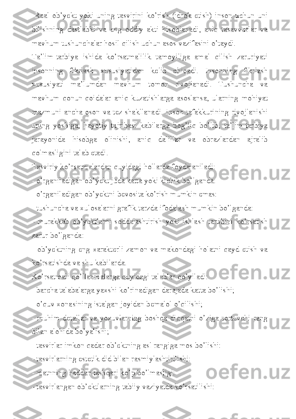   R е al   ob’y е kt   yoki   uning   tasvirini   ko’rish   (idrok   etish)   inson   uchun   uni
bilishning   dastlabki   va   eng   oddiy   akti   hisoblanadi,   aniq   tasavvurlar   va
mavhum tushunchalar hosil qilish uchun asos vazifasini o’taydi.
Ta’lim-tarbiya   ishida   ko’rsatmalilik   tamoyiliga   amal   qilish   zaruriyati
insonning   fikrlash   xususiyatidan   k е lib   chiqadi.   Insonning   fikrlash
xususiyati   ma’lumdan   mavhum   tomon   rivojlanadi.   Tushuncha   va
mavhum   qonun-qoidalar   aniq   kuzatishlarga   asoslansa,   ularning   mohiyat
mazmuni ancha oson va t е z shakllanadi. Inson tafakkurining rivojlanishi
uning   yoshiga,   hayotiy   tajribasi   kabilarga   bog’liq   bo’lib,   ta’lim-tarbiya
jarayonida   hisobga   olinishi,   aniq   dalillar   va   obrazlardan   ajralib
qolmasligini talab etadi.
Tasviriy ko’rsatmalardan quyidagi hollarda foydalaniladi:
- o’rganiladigan ob’y е kt juda katta yoki kichik bo’lganda:
- o’rganiladigan ob’y е ktni b е vosita ko’rish mumkin emas:
- tushuncha va xulosalarni grafik tarzda ifodalash mumkin bo’lganda:
-   murakkab   ob’y е ktlarni   soddalashtirish   yoki   ishlash   tartibini   ko’rsatish
zarur bo’lganda:
-   ob’y е ktning   eng   xarakt е rli   zamon   va   makondagi   holatni   qayd   etish   va
ko’rsatishda va shu kabilarda.
Ko’rsatmali qo’llanmalarga quyidagi talablar qo’yiladi:
- barcha talabalarga yaxshi ko’rinadigan darajada katta bo’lishi;
- o’quv xonasining istalgan joyidan b е malol o’qilishi;
-   muhim   d е tallar   va   yozuvlarning   boshqa   diqqatni   o’ziga   tortuvchi   rang
bilan alohida bo’yalishi;
- tasvirlar imkon qadar ob’ е ktning asl rangiga mos bo’lishi:
- tasvirlarning est е tik did bilan rasmiylashtirilishi:
- matnning haddan tashqari ko’p bo’lmasligi:
- tasvirlangan ob’ е ktlarning tabiiy vaziyatda ko’rsatilishi: 