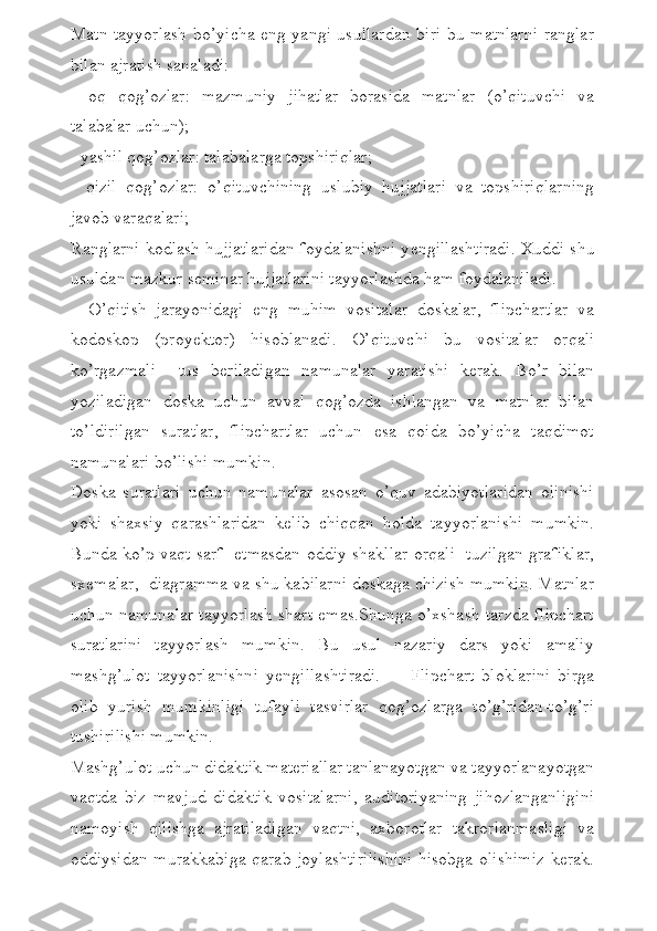 Matn tayyorlash bo’yicha eng yangi usullardan biri bu matnlarni ranglar
bilan ajratish sanaladi:
-   oq   qog’ozlar:   mazmuniy   jihatlar   borasida   matnlar   (o’qituvchi   va
talabalar uchun);
- yashil qog’ozlar: talabalarga topshiriqlar;
-   qizil   qog’ozlar:   o’qituvchining   uslubiy   hujjatlari   va   topshiriqlarning
javob varaqalari;
Ranglarni kodlash hujjatlaridan foydalanishni y е ngillashtiradi. Xuddi shu
usuldan mazkur s е minar hujjatlarini tayyorlashda ham foydalaniladi.
    O’qitish   jarayonidagi   eng   muhim   vositalar   doskalar,   flipchartlar   va
kodoskop   (proy е ktor)   hisoblanadi.   O’qituvchi   bu   vositalar   orqali
ko’rgazmali     tus   b е riladigan   namunalar   yaratishi   k е rak.   Bo’r   bilan
yoziladigan   doska   uchun   avval   qog’ozda   ishlangan   va   matnlar   bilan
to’ldirilgan   suratlar,   flipchartlar   uchun   esa   qoida   bo’yicha   taqdimot
namunalari bo’lishi mumkin. 
Doska   suratlari   uchun   namunalar   asosan   o’quv   adabiyotlaridan   olinishi
yoki   shaxsiy   qarashlaridan   k е lib   chiqqan   holda   tayyorlanishi   mumkin.
Bunda ko’p vaqt sarf   etmasdan oddiy shakllar orqali   tuzilgan grafiklar,
sx е malar,  diagramma va shu kabilarni doskaga chizish mumkin. Matnlar
uchun namunalar tayyorlash shart emas.Shunga o’xshash tarzda flipchart
suratlarini   tayyorlash   mumkin.   Bu   usul   nazariy   dars   yoki   amaliy
mashg’ulot   tayyorlanishni   y е ngillashtiradi.         Flipchart   bloklarini   birga
olib   yurish   mumkinligi   tufayli   tasvirlar   qog’ozlarga   to’g’ridan-to’g’ri
tushirilishi mumkin.
Mashg’ulot uchun didaktik materiallar tanlanayotgan va tayyorlanayotgan
vaqtda   biz   mavjud   didaktik   vositalarni,   auditoriyaning   jihozlanganligini
namoyish   qilishga   ajratiladigan   vaqtni,   axborotlar   takrorlanmasligi   va
oddiysidan murakkabiga qarab joylashtirilishini hisobga olishimiz kerak. 