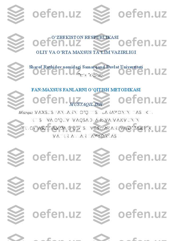                       
                             O’ZBEKISTON RESPUBLIKASI
OLIY VA O’RTA MAXSUS TA’LIM VAZIRLIGI
Sharof Rashidov nomidagi Samarqand Davlat Universiteti
Tarix fakulteti
FAN:MAXSUS FANLARNI O’QITISH METODIKASI 
MUSTAQIL ISH 
Mavzu:   MAXSUS FANLARNI O’QITISH JARAYONINI TASHKIL
ETISH VA O’QUV  MAQSADLARI VA MAZMUNINI
BELGILASH HAMDA O’QITISH VOSITALARI VA DIDAKTIK
MATERIALLAR TAYYORLASH 