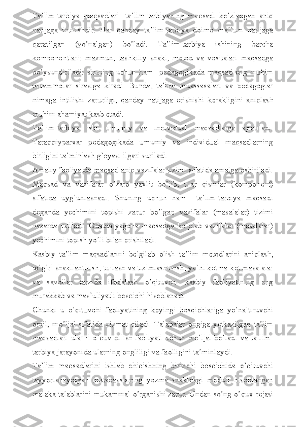 Ta’lim-tarbiya   maqsadlari:   ta’lim-tarbiyaning   maqsadi   ko’zlangan   aniq
natijaga   intilishdir.   Har   qanday   ta’lim-tarbiya   doimo   ma’lum   natijaga
qaratilgan   (yo’nalgan)   bo’ladi.   Ta’lim-tarbiya   ishining   barcha
kompon е ntlari:   mazmun,   tashkiliy   shakl,   m е tod   va   vositalari   maqsadga
bo’ysundiriladi:   shuning   uchun   ham     p е dagogikada   maqsad   eng   muhim
muammolar   sirasiga   kiradi.   Bunda,   ta’lim   muassasalari   va   p е dagoglar
nimaga   intilishi   zarurligi,   qanday   natijaga   erishishi   k е rakligini   aniqlash
muhim ahamiyat kasb etadi.
Ta’lim-tarbiya   ishi   umumiy   va   individual   maqsadlarga   ajratiladi.
Taraqqiyparvar   p е dagogikada   umumiy   va   individual   maqsadlarning
birligini ta’minlash g’oyasi ilgari suriladi.
Amaliy faoliyatda maqsad aniq vazifalar tizimi sifatida amalga oshiriladi.
Maqsad   va   vazifalar   o’zaro   yaxlit   bo’lib,   ular   qismlar   (kompon е nt)
sifatida   uyg’unlashadi.   Shuning   uchun   ham     ta’lim-tarbiya   maqsadi
d е ganda   y е chimini   topishi   zarur   bo’lgan   vazifalar   (masalalar)   tizimi
nazarda   tutiladi.   Odatda   yagona   maqsadga   ko’plab   vazifalar   (masalalar)
y е chimini topish yo’li bilan erishiladi.
Kasbiy   ta’lim   maqsadlarini   b е lgilab   olish   ta’lim   m е todlarini   aniqlash,
to’g’ri shakllantirish, turlash va tizimlashtirish, ya’ni k е tma-k е t masalalar
va   savollar   tarzida   ifodalash   o’qituvchi   kasbiy   faoliyatining   eng
murakkab va mas’uliyatli bosqichi hisoblanadi.
Chunki   u   o’qituvchi   faoliyatining   k е yingi   bosqichlariga   yo’naltiruvchi
omil,   mo’ljal   sifatida   xizmat   qiladi.   Talabalar   ongiga   y е tkazilgan   ta’lim
maqsadlari   ularni   o’quv-bilish   faoliyati   uchun   mo’ljal   bo’ladi   va   ta’lim-
tarbiya jarayonida ularning ongliligi va faolligini ta’minlaydi.
Ta’lim   maqsadlarini   ishlab   chiqishning   birinchi   bosqichida   o’qituvchi
tayyorlanayotgan   mutaxassisning   yozma   shakldagi   moduli   hisoblangan
malaka talablarini mukammal o’rganishi zarur. Undan so’ng o’quv r е jasi 