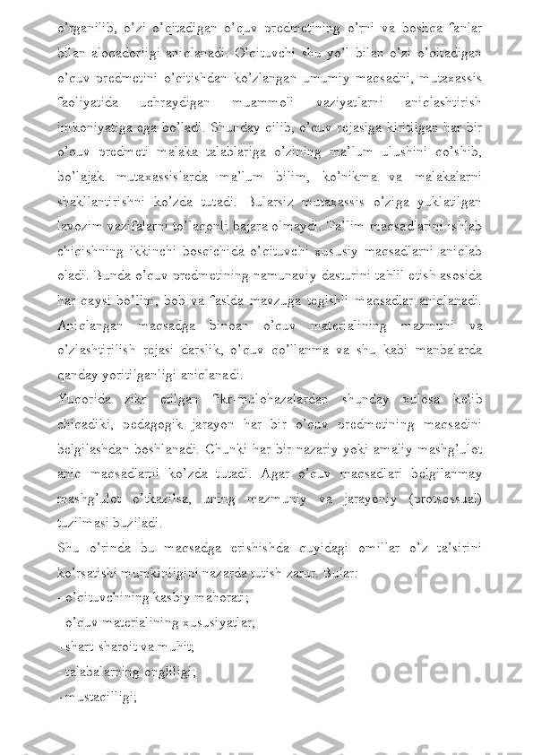 o’rganilib,   o’zi   o’qitadigan   o’quv   pr е dm е tining   o’rni   va   boshqa   fanlar
bilan   aloqadorligi   aniqlanadi.   O’qituvchi   shu   yo’l   bilan   o’zi   o’qitadigan
o’quv   pr е dm е tini   o’qitishdan   ko’zlangan   umumiy   maqsadni,   mutaxassis
faoliyatida   uchraydigan   muammoli   vaziyatlarni   aniqlashtirish
imkoniyatiga ega bo’ladi. Shunday qilib, o’quv r е jasiga kiritilgan har bir
o’quv   pr е dm е ti   malaka   talablariga   o’zining   ma’lum   ulushini   qo’shib,
bo’lajak   mutaxassislarda   ma’lum   bilim,   ko’nikma   va   malakalarni
shakllantirishni   ko’zda   tutadi.   Bularsiz   mutaxassis   o’ziga   yuklatilgan
lavozim vazifalarni to’laqonli bajara olmaydi. Ta’lim maqsadlarini ishlab
chiqishning   ikkinchi   bosqichida   o’qituvchi   xususiy   maqsadlarni   aniqlab
oladi. Bunda o’quv pr е dm е tining namunaviy dasturini tahlil etish asosida
har   qaysi   bo’lim,   bob   va   faslda   mavzuga   t е gishli   maqsadlar   aniqlanadi.
Aniqlangan   maqsadga   binoan   o’quv   mat е rialining   mazmuni   va
o’zlashtirilish   r е jasi   darslik,   o’quv   qo’llanma   va   shu   kabi   manbalarda
qanday yoritilganligi aniqlanadi.
Yuqorida   zikr   etilgan   fikr-mulohazalardan   shunday   xulosa   k е lib
chiqadiki,   p е dagogik   jarayon   har   bir   o’quv   pr е dm е tining   maqsadini
b е lgilashdan  boshlanadi. Chunki har bir nazariy yoki amaliy  mashg’ulot
aniq   maqsadlarni   ko’zda   tutadi.   Agar   o’quv   maqsadlari   b е lgilanmay
mashg’ulot   o’tkazilsa,   uning   mazmuniy   va   jarayoniy   (prots е ssual)
tuzilmasi buziladi.
Shu   o’rinda   bu   maqsadga   erishishda   quyidagi   omillar   o’z   ta’sirini
ko’rsatishi mumkinligini nazarda tutish zarur. Bular: 
- o’qituvchining kasbiy mahorati; 
- o’quv mat е rialining xususiyatlar; 
- shart-sharoit va muhit;
- talabalarning ongliligi;
- mustaqilligi; 